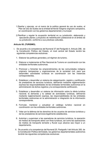 1.Diseñar y ejecutar, en el marco de la política general de uso de suelos, el
Plan de Uso de Suelos de la entidad territorial indígena originario campesina,
en coordinación con los gobiernos departamental y municipal.
2.Planificar y regular la ocupación territorial en su jurisdicción, elaborando y
ejecutando planes y proyectos de redistribución poblacional en el ámbito de
su jurisdicción, conforme a sus prácticas culturales.
Artículo 95. (TURISMO).
I. De acuerdo a la competencia del Numeral 37 del Parágrafo II, Artículo 298, de
la Constitución Política del Estado, el nivel central del Estado tendrá las
siguientes competencias exclusivas:
1. Elaborar las políticas generales y el régimen de turismo.
2. Elaborar e implementar el Plan Nacional de Turismo en coordinación con las
entidades territoriales autónomas.
3. Promover y fomentar los emprendimientos de las comunidades indígena
originario campesinas y organizaciones de la sociedad civil, para que
desarrollen actividades turísticas en coordinación con las instancias
correspondientes.
4. Establecer y desarrollar un sistema de categorización, registro y certificación
de prestadores de servicios turísticos, definiendo mediante reglamentación
expresa las responsabilidades de las entidades territoriales autónomas en la
administración de dichos registros y la correspondiente certificación.
5. Establecer y desarrollar un sistema de información sobre la oferta turística
nacional, la demanda y la calidad de actividades turísticas, definiendo
mediante reglamentación expresa, las responsabilidades de las entidades
territoriales autónomas en la administración e integración de la información
correspondiente.
6. Formular, mantener y actualizar el catálogo turístico nacional en
coordinación con las entidades territoriales autónomas.
7. Velar por la defensa de los derechos de los usuarios de servicios turísticos y
de los prestadores de servicios legalmente establecidos.
8. Autorizar y supervisar a las operadoras de servicios turísticos, la operación
de medios de transporte aéreo con fines turísticos, así como las operaciones
de medios de transporte terrestre y fluvial cuyo alcance sea mayor a un
departamento.
II. De acuerdo a la competencia del Numeral 20, Parágrafo I del Artículo 300, de
la Constitución Política del Estado, los gobiernos departamentales autónomos
tendrán las siguientes competencias exclusivas:
 