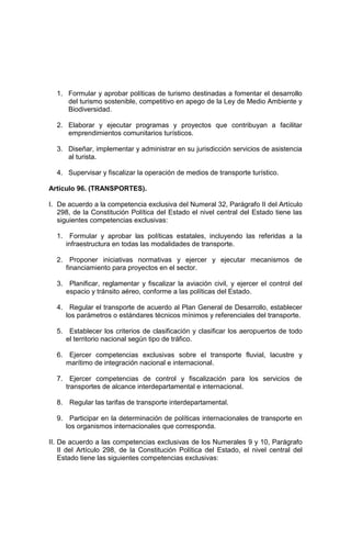 1. Formular y aprobar políticas de turismo destinadas a fomentar el desarrollo
del turismo sostenible, competitivo en apego de la Ley de Medio Ambiente y
Biodiversidad.
2. Elaborar y ejecutar programas y proyectos que contribuyan a facilitar
emprendimientos comunitarios turísticos.
3. Diseñar, implementar y administrar en su jurisdicción servicios de asistencia
al turista.
4. Supervisar y fiscalizar la operación de medios de transporte turístico.
Artículo 96. (TRANSPORTES).
I. De acuerdo a la competencia exclusiva del Numeral 32, Parágrafo II del Artículo
298, de la Constitución Política del Estado el nivel central del Estado tiene las
siguientes competencias exclusivas:
1. Formular y aprobar las políticas estatales, incluyendo las referidas a la
infraestructura en todas las modalidades de transporte.
2. Proponer iniciativas normativas y ejercer y ejecutar mecanismos de
financiamiento para proyectos en el sector.
3. Planificar, reglamentar y fiscalizar la aviación civil, y ejercer el control del
espacio y tránsito aéreo, conforme a las políticas del Estado.
4. Regular el transporte de acuerdo al Plan General de Desarrollo, establecer
los parámetros o estándares técnicos mínimos y referenciales del transporte.
5. Establecer los criterios de clasificación y clasificar los aeropuertos de todo
el territorio nacional según tipo de tráfico.
6. Ejercer competencias exclusivas sobre el transporte fluvial, lacustre y
marítimo de integración nacional e internacional.
7. Ejercer competencias de control y fiscalización para los servicios de
transportes de alcance interdepartamental e internacional.
8. Regular las tarifas de transporte interdepartamental.
9. Participar en la determinación de políticas internacionales de transporte en
los organismos internacionales que corresponda.
II. De acuerdo a las competencias exclusivas de los Numerales 9 y 10, Parágrafo
II del Artículo 298, de la Constitución Política del Estado, el nivel central del
Estado tiene las siguientes competencias exclusivas:
 