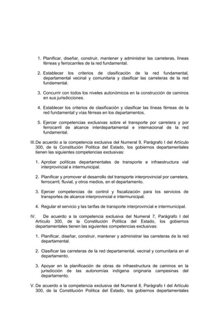 1. Planificar, diseñar, construir, mantener y administrar las carreteras, líneas
férreas y ferrocarriles de la red fundamental.
2. Establecer los criterios de clasificación de la red fundamental,
departamental vecinal y comunitaria y clasificar las carreteras de la red
fundamental.
3. Concurrir con todos los niveles autonómicos en la construcción de caminos
en sus jurisdicciones.
4. Establecer los criterios de clasificación y clasificar las líneas férreas de la
red fundamental y vías férreas en los departamentos.
5. Ejercer competencias exclusivas sobre el transporte por carretera y por
ferrocarril de alcance interdepartamental e internacional de la red
fundamental.
III.De acuerdo a la competencia exclusiva del Numeral 9, Parágrafo I del Artículo
300, de la Constitución Política del Estado, los gobiernos departamentales
tienen las siguientes competencias exclusivas:
1. Aprobar políticas departamentales de transporte e infraestructura vial
interprovincial e intermunicipal.
2. Planificar y promover el desarrollo del transporte interprovincial por carretera,
ferrocarril, fluvial, y otros medios, en el departamento.
3. Ejercer competencias de control y fiscalización para los servicios de
transportes de alcance interprovincial e intermunicipal.
4. Regular el servicio y las tarifas de transporte interprovincial e intermunicipal.
IV. De acuerdo a la competencia exclusiva del Numeral 7, Parágrafo I del
Artículo 300, de la Constitución Política del Estado, los gobiernos
departamentales tienen las siguientes competencias exclusivas:
1. Planificar, diseñar, construir, mantener y administrar las carreteras de la red
departamental.
2. Clasificar las carreteras de la red departamental, vecinal y comunitaria en el
departamento.
3. Apoyar en la planificación de obras de infraestructura de caminos en la
jurisdicción de las autonomías indígena originaria campesinas del
departamento.
V. De acuerdo a la competencia exclusiva del Numeral 8, Parágrafo I del Artículo
300, de la Constitución Política del Estado, los gobiernos departamentales
 