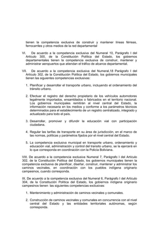 tienen la competencia exclusiva de construir y mantener líneas férreas,
ferrocarriles y otros medios de la red departamental
VI. De acuerdo a la competencia exclusiva del Numeral 10, Parágrafo I del
Artículo 300, de la Constitución Política del Estado, los gobiernos
departamentales tienen la competencia exclusiva de construir, mantener y
administrar aeropuertos que atiendan el tráfico de alcance departamental.
VII. De acuerdo a la competencia exclusiva del Numeral,18 Parágrafo I del
Artículo 302, de la Constitución Política del Estado, los gobiernos municipales
tienen las siguientes competencias exclusivas:
1. Planificar y desarrollar el transporte urbano, incluyendo el ordenamiento del
tránsito urbano.
2. Efectuar el registro del derecho propietario de los vehículos automotores
legalmente importados, ensamblados o fabricados en el territorio nacional.
Los gobiernos municipales remitirán al nivel central del Estado, la
información necesaria en los medios y conforme a los parámetros técnicos
determinados para el establecimiento de un registro centralizado, integrado y
actualizado para todo el país.
3. Desarrollar, promover y difundir la educación vial con participación
ciudadana.
4. Regular las tarifas de transporte en su área de jurisdicción, en el marco de
las normas, políticas y parámetros fijados por el nivel central del Estado.
5. La competencia exclusiva municipal en transporte urbano, ordenamiento y
educación vial, administración y control del transito urbano, se la ejercerá en
lo que corresponda en coordinación con la Policía Boliviana.
VIII. De acuerdo a la competencia exclusiva Numeral 7, Parágrafo I del Artículo
302, de la Constitución Política del Estado, los gobiernos municipales tienen la
competencia exclusiva de planificar, diseñar, construir, mantener y administrar los
caminos vecinales, en coordinación con los pueblos indígena originario
campesinos, cuando corresponda.
IX. De acuerdo a la competencia exclusiva del Numeral 6, Parágrafo I del Artículo
304, de la Constitución Política del Estado, los gobiernos indígena originario
campesinos tienen las siguientes competencias exclusivas:
1. Mantenimiento y administración de caminos vecinales y comunales.
2. Construcción de caminos vecinales y comunales en concurrencia con el nivel
central del Estado y las entidades territoriales autónomas, según
corresponda.
 