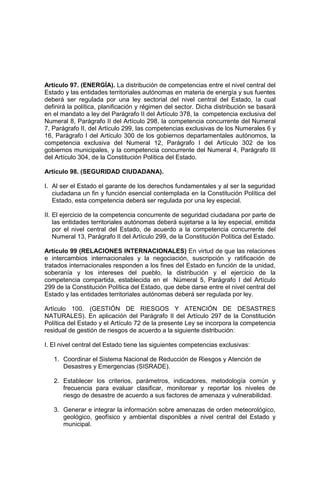 Artículo 97. (ENERGÍA). La distribución de competencias entre el nivel central del
Estado y las entidades territoriales autónomas en materia de energía y sus fuentes
deberá ser regulada por una ley sectorial del nivel central del Estado, la cual
definirá la política, planificación y régimen del sector. Dicha distribución se basará
en el mandato a ley del Parágrafo II del Artículo 378, la competencia exclusiva del
Numeral 8, Parágrafo II del Artículo 298, la competencia concurrente del Numeral
7, Parágrafo II, del Artículo 299, las competencias exclusivas de los Numerales 6 y
16, Parágrafo I del Artículo 300 de los gobiernos departamentales autónomos, la
competencia exclusiva del Numeral 12, Parágrafo I del Artículo 302 de los
gobiernos municipales, y la competencia concurrente del Numeral 4, Parágrafo III
del Artículo 304, de la Constitución Política del Estado.
Artículo 98. (SEGURIDAD CIUDADANA).
I. Al ser el Estado el garante de los derechos fundamentales y al ser la seguridad
ciudadana un fin y función esencial contemplada en la Constitución Política del
Estado, esta competencia deberá ser regulada por una ley especial.
II. El ejercicio de la competencia concurrente de seguridad ciudadana por parte de
las entidades territoriales autónomas deberá sujetarse a la ley especial, emitida
por el nivel central del Estado, de acuerdo a la competencia concurrente del
Numeral 13, Parágrafo II del Artículo 299, de la Constitución Política del Estado.
Artículo 99 (RELACIONES INTERNACIONALES) En virtud de que las relaciones
e intercambios internacionales y la negociación, suscripción y ratificación de
tratados internacionales responden a los fines del Estado en función de la unidad,
soberanía y los intereses del pueblo, la distribución y el ejercicio de la
competencia compartida, establecida en el Númeral 5, Parágrafo I del Artículo
299 de la Constitución Política del Estado, que debe darse entre el nivel central del
Estado y las entidades territoriales autónomas deberá ser regulada por ley.
Artículo 100. (GESTIÓN DE RIESGOS Y ATENCIÓN DE DESASTRES
NATURALES). En aplicación del Parágrafo II del Artículo 297 de la Constitución
Política del Estado y el Artículo 72 de la presente Ley se incorpora la competencia
residual de gestión de riesgos de acuerdo a la siguiente distribución:
I. El nivel central del Estado tiene las siguientes competencias exclusivas:
1. Coordinar el Sistema Nacional de Reducción de Riesgos y Atención de
Desastres y Emergencias (SISRADE).
2. Establecer los criterios, parámetros, indicadores, metodología común y
frecuencia para evaluar clasificar, monitorear y reportar los niveles de
riesgo de desastre de acuerdo a sus factores de amenaza y vulnerabilidad.
3. Generar e integrar la información sobre amenazas de orden meteorológico,
geológico, geofísico y ambiental disponibles a nivel central del Estado y
municipal.
 