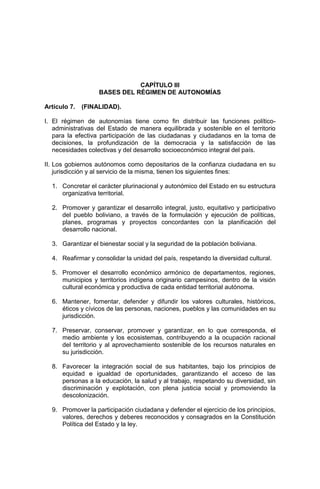 CAPÍTULO III
BASES DEL RÉGIMEN DE AUTONOMÍAS
Artículo 7. (FINALIDAD).
I. El régimen de autonomías tiene como fin distribuir las funciones político-
administrativas del Estado de manera equilibrada y sostenible en el territorio
para la efectiva participación de las ciudadanas y ciudadanos en la toma de
decisiones, la profundización de la democracia y la satisfacción de las
necesidades colectivas y del desarrollo socioeconómico integral del país.
II. Los gobiernos autónomos como depositarios de la confianza ciudadana en su
jurisdicción y al servicio de la misma, tienen los siguientes fines:
1. Concretar el carácter plurinacional y autonómico del Estado en su estructura
organizativa territorial.
2. Promover y garantizar el desarrollo integral, justo, equitativo y participativo
del pueblo boliviano, a través de la formulación y ejecución de políticas,
planes, programas y proyectos concordantes con la planificación del
desarrollo nacional.
3. Garantizar el bienestar social y la seguridad de la población boliviana.
4. Reafirmar y consolidar la unidad del país, respetando la diversidad cultural.
5. Promover el desarrollo económico armónico de departamentos, regiones,
municipios y territorios indígena originario campesinos, dentro de la visión
cultural económica y productiva de cada entidad territorial autónoma.
6. Mantener, fomentar, defender y difundir los valores culturales, históricos,
éticos y cívicos de las personas, naciones, pueblos y las comunidades en su
jurisdicción.
7. Preservar, conservar, promover y garantizar, en lo que corresponda, el
medio ambiente y los ecosistemas, contribuyendo a la ocupación racional
del territorio y al aprovechamiento sostenible de los recursos naturales en
su jurisdicción.
8. Favorecer la integración social de sus habitantes, bajo los principios de
equidad e igualdad de oportunidades, garantizando el acceso de las
personas a la educación, la salud y al trabajo, respetando su diversidad, sin
discriminación y explotación, con plena justicia social y promoviendo la
descolonización.
9. Promover la participación ciudadana y defender el ejercicio de los principios,
valores, derechos y deberes reconocidos y consagrados en la Constitución
Política del Estado y la ley.
 