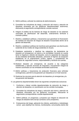 4. Definir políticas y articular los sistemas de alerta temprana.
5. Consolidar los indicadores de riesgo y reducción del mismo y atención de
desastres emanados por los gobiernos departamentales autónomos,
efectuando el seguimiento correspondiente a escala nacional
6. Integrar el análisis de los factores de riesgo de desastre en los sistemas
nacionales de planificación del desarrollo, ordenamiento territorial e
inversión pública.
7. Diseñar y establecer políticas y mecanismos que garanticen la financiación
de medidas de reducción de riesgos de desastre incorporadas dentro de la
gestión del desarrollo.
8. Diseñar y establecer políticas de incentivos para garantizar una disminución
sostenida de los niveles de riesgo existentes en el país.
9. Establecer parámetros y clasificar las categorías de declaratoria de
desastre y/o emergencia y el retorno a la normalidad, tomando en cuenta
tanto la magnitud y efectos del desastre, como la capacidad de respuesta
de las entidades territoriales afectadas, activando el régimen de excepción
establecido en el ordenamiento jurídico vigente, y considerando los
principios de: seguridad humana, responsabilidad y rendición de cuentas.
10.Declarar desastre y/o emergencia, de acuerdo a las categorías
establecidas, y ejecutar acciones de respuesta y recuperación integral de
manera coordinada con las entidades territoriales autónomas.
11.Definir políticas y mecanismos de protección financiera para enfrentar
contingencias y permitir la recuperación por desastres en el nivel nacional.
12.Gestionar los recursos para la atención de desastres y/o emergencias y la
recuperación del desastre.
II. Los gobiernos departamentales tienen las siguientes competencias exclusivas:
1. Conformar y liderar comités departamentales de reducción de riesgo y
atención de desastres, en coordinación con los comités municipales.
2. Consolidar los indicadores de riesgo y reducción del mismo y atención de
desastres informados por los gobiernos municipales, efectuando el
seguimiento correspondiente a escala departamental.
3. Definir políticas, en programas y proyectos que integren la reducción de
riesgos de desastre tanto de tipo correctivo como prospectivo.
4. Evaluaciones del riesgo, aplicando los criterios, parámetros y metodología
común para clasificar los mismos, monitorearlos, comunicarlos dentro del
 