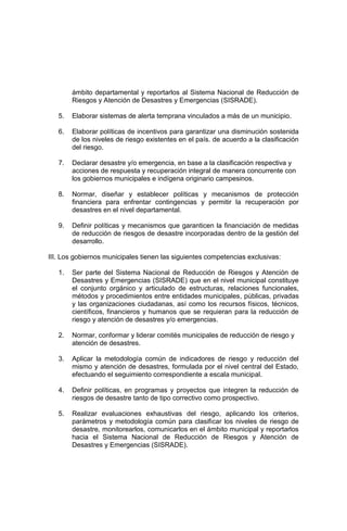 ámbito departamental y reportarlos al Sistema Nacional de Reducción de
Riesgos y Atención de Desastres y Emergencias (SISRADE).
5. Elaborar sistemas de alerta temprana vinculados a más de un municipio.
6. Elaborar políticas de incentivos para garantizar una disminución sostenida
de los niveles de riesgo existentes en el país. de acuerdo a la clasificación
del riesgo.
7. Declarar desastre y/o emergencia, en base a la clasificación respectiva y
acciones de respuesta y recuperación integral de manera concurrente con
los gobiernos municipales e indígena originario campesinos.
8. Normar, diseñar y establecer políticas y mecanismos de protección
financiera para enfrentar contingencias y permitir la recuperación por
desastres en el nivel departamental.
9. Definir políticas y mecanismos que garanticen la financiación de medidas
de reducción de riesgos de desastre incorporadas dentro de la gestión del
desarrollo.
III. Los gobiernos municipales tienen las siguientes competencias exclusivas:
1. Ser parte del Sistema Nacional de Reducción de Riesgos y Atención de
Desastres y Emergencias (SISRADE) que en el nivel municipal constituye
el conjunto orgánico y articulado de estructuras, relaciones funcionales,
métodos y procedimientos entre entidades municipales, públicas, privadas
y las organizaciones ciudadanas, así como los recursos físicos, técnicos,
científicos, financieros y humanos que se requieran para la reducción de
riesgo y atención de desastres y/o emergencias.
2. Normar, conformar y liderar comités municipales de reducción de riesgo y
atención de desastres.
3. Aplicar la metodología común de indicadores de riesgo y reducción del
mismo y atención de desastres, formulada por el nivel central del Estado,
efectuando el seguimiento correspondiente a escala municipal.
4. Definir políticas, en programas y proyectos que integren la reducción de
riesgos de desastre tanto de tipo correctivo como prospectivo.
5. Realizar evaluaciones exhaustivas del riesgo, aplicando los criterios,
parámetros y metodología común para clasificar los niveles de riesgo de
desastre, monitorearlos, comunicarlos en el ámbito municipal y reportarlos
hacia el Sistema Nacional de Reducción de Riesgos y Atención de
Desastres y Emergencias (SISRADE).
 