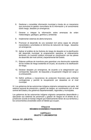 6. Gestionar y consolidar información municipal a través de un mecanismo
que promueva la gestión comunitaria de la información y el conocimiento
sobre riesgo, desastre y/o emergencia.
7. Generar e integrar la información sobre amenazas de orden
meteorológico, geológico, geofísico y ambiental.
8. Implementar sistemas de alerta temprana.
9. Promover el desarrollo de una sociedad civil activa capaz de articular
necesidades y prioridades en términos de reducción de riesgo, desastres
y/o emergencia.
10. Aplicar el análisis de los factores de riesgo de desastre en la planificación
del desarrollo municipal, la programación operativa, el ordenamiento
territorial y la inversión pública municipal en coordinación con los planes
de desarrollo del nivel central y departamental del Estado.
11. Elaborar políticas de incentivos para garantizar una disminución sostenida
de los niveles de riesgo existentes en el país, de acuerdo a la clasificación
de riesgo.
12. Declarar desastre y/o emergencia, de acuerdo a la categorización que
corresponda. Ejecución de respuesta y recuperación integral con cargo a
su presupuesto.
13. Definir políticas y mecanismos de protección financiera para enfrentar
contingencias y permitir la recuperación por desastres en el nivel
municipal.
IV. Los gobiernos de las autonomías indígena originaria campesinas son parte del
sistema nacional de prevención y gestión de riesgos, en coordinación con el nivel
central del Estado y los gobiernos departamentales, regionales y municipales.
Los gobiernos de las autonomías indígena originaria campesinas desarrollarán y
ejecutarán sus sistemas de prevención y gestión de riesgos en el ámbito de su
jurisdicción acorde al manejo integral que históricamente tienen de sus territorios y
los conocimientos ancestrales sobre el hábitat que ocupan.
TÍTULO VI
RÉGIMEN ECONÓMICO FINANCIERO
CAPÍTULO I
OBJETO Y LINEAMIENTOS
Artículo 101. (OBJETO).
 