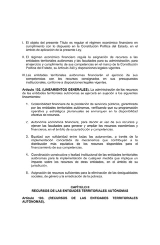 I. El objeto del presente Título es regular el régimen económico financiero en
cumplimiento con lo dispuesto en la Constitución Política del Estado, en el
ámbito de aplicación de la presente Ley.
II. El régimen económico financiero regula la asignación de recursos a las
entidades territoriales autónomas y las facultades para su administración, para
el ejercicio y cumplimiento de sus competencias en el marco de la Constitución
Política del Estado, su Artículo 340 y disposiciones legales vigentes.
III.Las entidades territoriales autónomas financiarán el ejercicio de sus
competencias con los recursos consignados en sus presupuestos
institucionales, conforme a disposiciones legales vigentes.
Artículo 102. (LINEAMIENTOS GENERALES). La administración de los recursos
de las entidades territoriales autónomas se ejercerá en sujeción a los siguientes
lineamientos:
1. Sostenibilidad financiera de la prestación de servicios públicos, garantizada
por las entidades territoriales autónomas, verificando que su programación
operativa y estratégica plurianuales se enmarquen en la disponibilidad
efectiva de recursos.
2. Autonomía económica financiera, para decidir el uso de sus recursos y
ejercer las facultades para generar y ampliar los recursos económicos y
financieros, en el ámbito de su jurisdicción y competencias.
3. Equidad con solidaridad entre todas las autonomías, a través de la
implementación concertada de mecanismos que contribuyan a la
distribución más equitativa de los recursos disponibles para el
financiamiento de sus competencias.
4. Coordinación constructiva y lealtad institucional de las entidades territoriales
autónomas para la implementación de cualquier medida que implique un
impacto sobre los recursos de otras entidades, en el ámbito de su
jurisdicción.
5. Asignación de recursos suficientes para la eliminación de las desigualdades
sociales, de género y la erradicación de la pobreza.
CAPÍTULO II
RECURSOS DE LAS ENTIDADES TERRITORIALES AUTÓNOMAS
Artículo 103. (RECURSOS DE LAS ENTIDADES TERRITORIALES
AUTÓNOMAS).
 