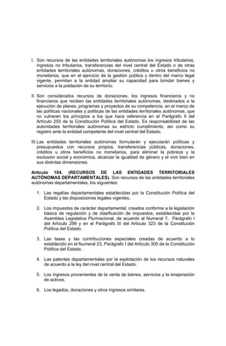 I. Son recursos de las entidades territoriales autónomas los ingresos tributarios,
ingresos no tributarios, transferencias del nivel central del Estado o de otras
entidades territoriales autónomas, donaciones, créditos u otros beneficios no
monetarios, que en el ejercicio de la gestión pública y dentro del marco legal
vigente, permitan a la entidad ampliar su capacidad para brindar bienes y
servicios a la población de su territorio.
II. Son considerados recursos de donaciones, los ingresos financieros y no
financieros que reciben las entidades territoriales autónomas, destinados a la
ejecución de planes, programas y proyectos de su competencia, en el marco de
las políticas nacionales y políticas de las entidades territoriales autónomas, que
no vulneren los principios a los que hace referencia en el Parágrafo II del
Artículo 255 de la Constitución Política del Estado. Es responsabilidad de las
autoridades territoriales autónomas su estricto cumplimiento, así como su
registro ante la entidad competente del nivel central del Estado.
III.Las entidades territoriales autónomas formularán y ejecutarán políticas y
presupuestos con recursos propios, transferencias públicas, donaciones,
créditos u otros beneficios no monetarios, para eliminar la pobreza y la
exclusión social y económica, alcanzar la igualdad de género y el vivir bien en
sus distintas dimensiones.
Artículo 104. (RECURSOS DE LAS ENTIDADES TERRITORIALES
AUTÓNOMAS DEPARTAMENTALES). Son recursos de las entidades territoriales
autónomas departamentales, los siguientes:
1. Las regalías departamentales establecidas por la Constitución Política del
Estado y las disposiciones legales vigentes.
2. Los impuestos de carácter departamental, creados conforme a la legislación
básica de regulación y de clasificación de impuestos, establecidas por la
Asamblea Legislativa Plurinacional, de acuerdo al Numeral 7, Parágrafo I
del Artículo 299 y en el Parágrafo III del Artículo 323 de la Constitución
Política del Estado.
3. Las tasas y las contribuciones especiales creadas de acuerdo a lo
establecido en el Numeral 23, Parágrafo I del Artículo 300 de la Constitución
Política del Estado.
4. Las patentes departamentales por la explotación de los recursos naturales
de acuerdo a la ley del nivel central del Estado.
5. Los ingresos provenientes de la venta de bienes, servicios y la enajenación
de activos.
6. Los legados, donaciones y otros ingresos similares.
 