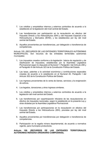 7. Los créditos y empréstitos internos y externos contraídos de acuerdo a lo
establecido en la legislación del nivel central del Estado.
8. Las transferencias por participación en la recaudación en efectivo del
Impuesto Directo a los Hidrocarburos (IDH) y del Impuesto Especial a los
Hidrocarburos y Derivados (IEHD), y los establecidos por ley del nivel
central del Estado.
9. Aquellos provenientes por transferencias, por delegación o transferencia de
competencias.
Artículo 105. (RECURSOS DE LAS ENTIDADES TERRITORIALES AUTÓNOMAS
MUNICIPALES). Son recursos de las entidades territoriales autónomas
municipales:
1. Los impuestos creados conforme a la legislación básica de regulación y de
clasificación de impuestos, establecidas por la Asamblea Legislativa
Plurinacional según lo dispuesto el Numeral 7, Parágrafo I del Artículo 299 y
el Parágrafo III del Artículo 323 de la Constitución Política del Estado.
2. Las tasas, patentes a la actividad económica y contribuciones especiales
creadas de acuerdo a lo establecido en el Numeral 20, Parágrafo I del
Artículo 302 de la Constitución Política del Estado.
3. Los ingresos provenientes de la venta de bienes, servicios y la enajenación
de activos.
4. Los legados, donaciones y otros ingresos similares.
5. Los créditos y empréstitos internos y externos contraídos de acuerdo a la
legislación del nivel central del Estado.
6. Las transferencias por coparticipación tributaria de las recaudaciones en
efectivo de impuestos nacionales, según lo establecido en la presente Ley y
otras dictadas por la Asamblea Legislativa Plurinacional.
7. Las transferencias por participaciones en la recaudación en efectivo del
Impuesto Directo a los Hidrocarburos (IDH), previstas por ley del nivel
central del Estado.
8. Aquellos provenientes por transferencias por delegación o transferencia de
competencias.
9. Participación en la regalía minera departamental, de acuerdo a normativa
vigente, para municipios productores.
Artículo 106. (RECURSOS DE LAS ENTIDADES TERRITORIALES
AUTÓNOMAS INDÍGENA ORIGINARIO CAMPESINAS).
 