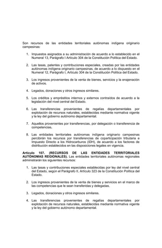 Son recursos de las entidades territoriales autónomas indígena originario
campesinas:
1. Impuestos asignados a su administración de acuerdo a lo establecido en el
Numeral 13, Parágrafo I Artículo 304 de la Constitución Política del Estado.
2. Las tasas, patentes y contribuciones especiales, creadas por las entidades
autónomas indígena originario campesinas, de acuerdo a lo dispuesto en el
Numeral 12, Parágrafo I, Artículo 304 de la Constitución Política del Estado.
3. Los ingresos provenientes de la venta de bienes, servicios y la enajenación
de activos.
4. Legados, donaciones y otros ingresos similares.
5. Los créditos y empréstitos internos y externos contraídos de acuerdo a la
legislación del nivel central del Estado.
6. Las transferencias provenientes de regalías departamentales por
explotación de recursos naturales, establecidas mediante normativa vigente
y la ley del gobierno autónomo departamental.
7. Aquellos provenientes por transferencias, por delegación o transferencia de
competencias.
8. Las entidades territoriales autónomas indígena originario campesinas
percibirán los recursos por transferencias de coparticipación tributaria e
Impuesto Directo a los Hidrocarburos (IDH), de acuerdo a los factores de
distribución establecidos en las disposiciones legales en vigencia.
Artículo 107. (RECURSOS DE LAS ENTIDADES TERRITORIALES
AUTÓNOMAS REGIONALES). Las entidades territoriales autónomas regionales
administrarán los siguientes recursos:
1. Las tasas y contribuciones especiales establecidas por ley del nivel central
del Estado, según el Parágrafo II, Artículo 323 de la Constitución Política del
Estado.
2. Los ingresos provenientes de la venta de bienes y servicios en el marco de
las competencias que le sean transferidas y delegadas.
3. Legados, donaciones y otros ingresos similares.
4. Las transferencias provenientes de regalías departamentales por
explotación de recursos naturales, establecidas mediante normativa vigente
y la ley del gobierno autónomo departamental.
 
