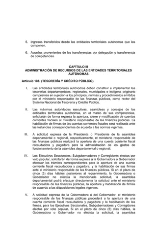 5. Ingresos transferidos desde las entidades territoriales autónomas que las
componen.
6. Aquellos provenientes de las transferencias por delegación o transferencia
de competencias.
CAPÍTULO III
ADMINISTRACIÓN DE RECURSOS DE LAS ENTIDADES TERRITORIALES
AUTÓNOMAS
Artículo 108. (TESORERÍA Y CRÉDITO PÚBLICO).
I. Las entidades territoriales autónomas deben constituir e implementar las
tesorerías departamentales, regionales, municipales e indígena originario
campesinas en sujeción a los principios, normas y procedimientos emitidos
por el ministerio responsable de las finanzas públicas, como rector del
Sistema Nacional de Tesorería y Crédito Público.
II. Las máximas autoridades ejecutivas, asambleas y concejos de las
entidades territoriales autónomas, en el marco de sus competencias,
solicitarán de forma expresa la apertura, cierre y modificación de cuentas
corrientes fiscales al ministerio responsable de las finanzas públicas. La
habilitación de firmas de las cuentas corrientes fiscales será realizada ante
las instancias correspondientes de acuerdo a las normas vigentes.
III. A solicitud expresa de la Presidenta o Presidente de la asamblea
departamental o regional, respectivamente, el ministerio responsable de
las finanzas públicas realizará la apertura de una cuenta corriente fiscal
recaudadora y pagadora para la administración de los gastos de
funcionamiento de la asamblea departamental o regional.
IV. Los Ejecutivos Seccionales, Subgobernadores y Corregidores electos por
voto popular, solicitarán de forma expresa a la Gobernadora o Gobernador
efectuar los trámites correspondientes para la apertura de una cuenta
corriente fiscal recaudadora y pagadora, y la habilitación de sus firmas
ante el ministerio responsable de las finanzas públicas. Si en el plazo de
cinco (5) días hábiles posteriores al requerimiento, la Gobernadora o
Gobernador no efectúa la mencionada solicitud, la asamblea
departamental podrá efectuar directamente la solicitud ante el ministerio
responsable de las finanzas públicas, la apertura y habilitación de firmas
de acuerdo a las disposiciones legales vigentes.
V. A solicitud expresa de la Gobernadora o del Gobernador, el ministerio
responsable de las finanzas públicas procederá a la apertura de una
cuenta corriente fiscal recaudadora y pagadora y la habilitación de las
firmas, para los Ejecutivos Seccionales, Subgobernadores y Corregidores
electos por voto popular. Si en el plazo de cinco (5) días hábiles, la
Gobernadora o Gobernador no efectúa la solicitud, la asamblea
 