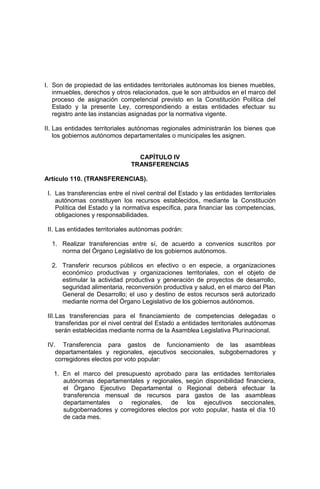 I. Son de propiedad de las entidades territoriales autónomas los bienes muebles,
inmuebles, derechos y otros relacionados, que le son atribuidos en el marco del
proceso de asignación competencial previsto en la Constitución Política del
Estado y la presente Ley, correspondiendo a estas entidades efectuar su
registro ante las instancias asignadas por la normativa vigente.
II. Las entidades territoriales autónomas regionales administrarán los bienes que
los gobiernos autónomos departamentales o municipales les asignen.
CAPÍTULO IV
TRANSFERENCIAS
Artículo 110. (TRANSFERENCIAS).
I. Las transferencias entre el nivel central del Estado y las entidades territoriales
autónomas constituyen los recursos establecidos, mediante la Constitución
Política del Estado y la normativa específica, para financiar las competencias,
obligaciones y responsabilidades.
II. Las entidades territoriales autónomas podrán:
1. Realizar transferencias entre sí, de acuerdo a convenios suscritos por
norma del Órgano Legislativo de los gobiernos autónomos.
2. Transferir recursos públicos en efectivo o en especie, a organizaciones
económico productivas y organizaciones territoriales, con el objeto de
estimular la actividad productiva y generación de proyectos de desarrollo,
seguridad alimentaria, reconversión productiva y salud, en el marco del Plan
General de Desarrollo; el uso y destino de estos recursos será autorizado
mediante norma del Órgano Legislativo de los gobiernos autónomos.
III.Las transferencias para el financiamiento de competencias delegadas o
transferidas por el nivel central del Estado a entidades territoriales autónomas
serán establecidas mediante norma de la Asamblea Legislativa Plurinacional.
IV. Transferencia para gastos de funcionamiento de las asambleas
departamentales y regionales, ejecutivos seccionales, subgobernadores y
corregidores electos por voto popular:
1. En el marco del presupuesto aprobado para las entidades territoriales
autónomas departamentales y regionales, según disponibilidad financiera,
el Órgano Ejecutivo Departamental o Regional deberá efectuar la
transferencia mensual de recursos para gastos de las asambleas
departamentales o regionales, de los ejecutivos seccionales,
subgobernadores y corregidores electos por voto popular, hasta el día 10
de cada mes.
 