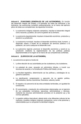 Artículo 8. (FUNCIONES GENERALES DE LAS AUTONOMÍAS). En función
del desarrollo integral del Estado y el bienestar de todas las bolivianas y los
bolivianos, las autonomías cumplirán preferentemente, en el marco del ejercicio
pleno de todas sus competencias, las siguientes funciones:
1. La autonomía indígena originaria campesina, impulsar el desarrollo integral
como naciones y pueblos, así como la gestión de su territorio.
2. La autonomía departamental, impulsar el desarrollo económico, productivo y
social en su jurisdicción.
3. La autonomía municipal, impulsar el desarrollo económico local, humano y
desarrollo urbano a través de la prestación de servicios públicos a la
población, así como coadyuvar al desarrollo rural.
4. La autonomía regional, promover el desarrollo económico y social en su
jurisdicción mediante la reglamentación de las políticas públicas
departamentales en la región en el marco de sus competencias conferidas.
Artículo 9. (EJERCICIO DE LA AUTONOMÍA).
I. La autonomía se ejerce a través de:
1. La libre elección de sus autoridades por las ciudadanas y los ciudadanos.
2. La potestad de crear, recaudar y/o administrar tributos, e invertir sus
recursos de acuerdo a la Constitución Política del Estado y la ley.
3. La facultad legislativa, determinando así las políticas y estrategias de su
gobierno autónomo.
4. La planificación, programación y ejecución de su gestión política,
administrativa, técnica, económica, financiera, cultural y social.
5. El respeto a la autonomía de las otras entidades territoriales, en igualdad de
condiciones.
6. El conocimiento y resolución de controversias relacionadas con el ejercicio
de sus potestades normativas, ejecutivas, administrativas y técnicas,
mediante los recursos administrativos previstos en la presente Ley y las
normas aplicables.
7. La gestión pública intercultural, abierta tanto a las diferentes culturas de las
naciones y pueblos indígena originario campesinos, como a las personas y
colectividades que no comparten la identidad indígena.
 