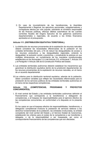 2. En caso de incumplimiento de las transferencias, la Asamblea
Departamental o Regional, los ejecutivos seccionales, subgobernadores y
corregidores electos por voto popular, solicitarán al ministerio responsable
de las finanzas públicas, efectuar débitos automáticos de las cuentas
corrientes fiscales del Órgano Ejecutivo de los gobiernos autónomos
departamentales o regionales, de acuerdo a los límites financieros
aprobados en el presupuesto.
Artículo 111. (DISTRIBUCIÓN EQUITATIVA TERRITORIAL).
I. La distribución de recursos provenientes de la explotación de recursos naturales
deberá considerar las necesidades diferenciadas de la población en las
unidades territoriales del país, a fin de reducir las desigualdades de acceso a
los recursos productivos y las desigualdades regionales, evitando la
desigualdad, la exclusión social y económica, y erradicando la pobreza en sus
múltiples dimensiones, en cumplimiento de los mandatos constitucionales
establecidos en los Numerales 3 y 4 del Artículo 313, el Numeral 7, Artículo 316
y el Parágrafo V Artículo 306 de la Constitución Política del Estado.
II. Las entidades territoriales autónomas deberán establecer los mecanismos que
garanticen la distribución equitativa dentro de la jurisdicción departamental, de
los recursos provenientes de la explotación de recursos naturales, en el marco
de un acuerdo departamental.
III.Los criterios para la distribución territorial equitativa, además de la población,
deben considerar variables que reflejen las necesidades diferenciadas para la
prestación de los servicios públicos de las entidades territoriales autónomas en
el marco de las respectivas competencias.
Artículo 112. (COMPETENCIAS, PROGRAMAS Y PROYECTOS
CONCURRENTES).
I. El nivel central del Estado y las entidades territoriales autónomas definirán el
financiamiento que corresponda a la transferencia o delegación de
competencias, o al traspaso de responsabilidades para el ejercicio efectivo de
las competencias concurrentes, en conformidad a lo dispuesto en la presente
Ley.
En los casos en que el traspaso efectivo de responsabilidades, transferencia, o
delegación competencial involucre la prestación de servicios relativos a los
derechos fundamentales de la población, las entidades involucradas, la entidad
competente del nivel central del Estado y el Servicio Estatal de Autonomías,
establecerán los criterios para el costeo de la competencia a ser transferida o
delegada, o de la responsabilidad a ser traspasada, así como el
correspondiente financiamiento de las competencias que son afectadas.
 