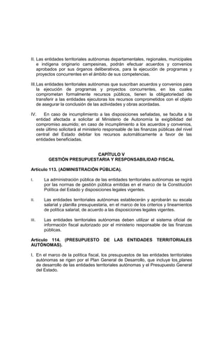 II. Las entidades territoriales autónomas departamentales, regionales, municipales
e indígena originario campesinas, podrán efectuar acuerdos y convenios
aprobados por sus órganos deliberativos, para la ejecución de programas y
proyectos concurrentes en el ámbito de sus competencias.
III.Las entidades territoriales autónomas que suscriban acuerdos y convenios para
la ejecución de programas y proyectos concurrentes, en los cuales
comprometan formalmente recursos públicos, tienen la obligatoriedad de
transferir a las entidades ejecutoras los recursos comprometidos con el objeto
de asegurar la conclusión de las actividades y obras acordadas.
IV. En caso de incumplimiento a las disposiciones señaladas, se faculta a la
entidad afectada a solicitar al Ministerio de Autonomía la exigibilidad del
compromiso asumido; en caso de incumplimiento a los acuerdos y convenios,
este último solicitará al ministerio responsable de las finanzas públicas del nivel
central del Estado debitar los recursos automáticamente a favor de las
entidades beneficiadas.
CAPÍTULO V
GESTIÓN PRESUPUESTARIA Y RESPONSABILIDAD FISCAL
Artículo 113. (ADMINISTRACIÓN PÚBLICA).
I. La administración pública de las entidades territoriales autónomas se regirá
por las normas de gestión pública emitidas en el marco de la Constitución
Política del Estado y disposiciones legales vigentes.
II. Las entidades territoriales autónomas establecerán y aprobarán su escala
salarial y planilla presupuestaria, en el marco de los criterios y lineamientos
de política salarial, de acuerdo a las disposiciones legales vigentes.
III. Las entidades territoriales autónomas deben utilizar el sistema oficial de
información fiscal autorizado por el ministerio responsable de las finanzas
públicas.
Artículo 114. (PRESUPUESTO DE LAS ENTIDADES TERRITORIALES
AUTÓNOMAS).
I. En el marco de la política fiscal, los presupuestos de las entidades territoriales
autónomas se rigen por el Plan General de Desarrollo, que incluye los planes
de desarrollo de las entidades territoriales autónomas y el Presupuesto General
del Estado.
 