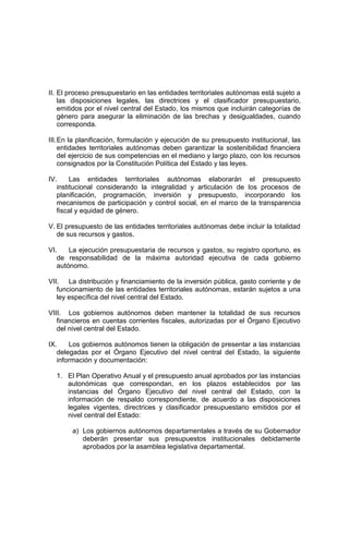 II. El proceso presupuestario en las entidades territoriales autónomas está sujeto a
las disposiciones legales, las directrices y el clasificador presupuestario,
emitidos por el nivel central del Estado, los mismos que incluirán categorías de
género para asegurar la eliminación de las brechas y desigualdades, cuando
corresponda.
III.En la planificación, formulación y ejecución de su presupuesto institucional, las
entidades territoriales autónomas deben garantizar la sostenibilidad financiera
del ejercicio de sus competencias en el mediano y largo plazo, con los recursos
consignados por la Constitución Política del Estado y las leyes.
IV. Las entidades territoriales autónomas elaborarán el presupuesto
institucional considerando la integralidad y articulación de los procesos de
planificación, programación, inversión y presupuesto, incorporando los
mecanismos de participación y control social, en el marco de la transparencia
fiscal y equidad de género.
V. El presupuesto de las entidades territoriales autónomas debe incluir la totalidad
de sus recursos y gastos.
VI. La ejecución presupuestaria de recursos y gastos, su registro oportuno, es
de responsabilidad de la máxima autoridad ejecutiva de cada gobierno
autónomo.
VII. La distribución y financiamiento de la inversión pública, gasto corriente y de
funcionamiento de las entidades territoriales autónomas, estarán sujetos a una
ley específica del nivel central del Estado.
VIII. Los gobiernos autónomos deben mantener la totalidad de sus recursos
financieros en cuentas corrientes fiscales, autorizadas por el Órgano Ejecutivo
del nivel central del Estado.
IX. Los gobiernos autónomos tienen la obligación de presentar a las instancias
delegadas por el Órgano Ejecutivo del nivel central del Estado, la siguiente
información y documentación:
1. El Plan Operativo Anual y el presupuesto anual aprobados por las instancias
autonómicas que correspondan, en los plazos establecidos por las
instancias del Órgano Ejecutivo del nivel central del Estado, con la
información de respaldo correspondiente, de acuerdo a las disposiciones
legales vigentes, directrices y clasificador presupuestario emitidos por el
nivel central del Estado:
a) Los gobiernos autónomos departamentales a través de su Gobernador
deberán presentar sus presupuestos institucionales debidamente
aprobados por la asamblea legislativa departamental.
 