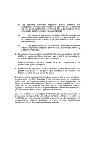 b) Los gobiernos autónomos regionales deberán presentar sus
presupuestos institucionales debidamente aprobados por la asamblea
regional previo cumplimiento del Artículo 301 y del Parágrafo III del
Artículo 280 de la Constitución Política del Estado.
c) Los gobiernos autónomos municipales deberán presentar sus
presupuestos institucionales aprobados por el concejo municipal y con
el pronunciamiento de la instancia de participación y control social
correspondiente.
d) Los presupuestos de las entidades territoriales autónomas
indígena originaria campesinas conforme a su organización, normas y
procedimientos propios.
2. La ejecución presupuestaria mensual sobre los recursos, gastos e inversión
pública, en medio magnético e impreso, hasta el día 10 del mes siguiente,
de acuerdo a las disposiciones legales en vigencia.
3. Estados financieros de cada gestión fiscal, en cumplimiento a las
disposiciones legales en vigencia.
4. Información de evaluación física y financiera, y otras relacionadas a la
gestión institucional, en los plazos que establezcan las instancias del
Órgano Ejecutivo del nivel central del Estado.
X. Cuando la máxima autoridad ejecutiva de un gobierno autónomo no cumpla con
la presentación del Plan Operativo Anual, del anteproyecto de presupuesto
institucional y de la documentación requerida en los plazos establecidos, las
instancias responsables del Órgano Ejecutivo del nivel central del Estado, en el
marco de sus competencias, efectuarán las acciones necesarias para su
agregación y consolidación en el proyecto del Presupuesto General del Estado
y su presentación a la Asamblea Legislativa Plurinacional.
Una vez aprobado por el Órgano Deliberativo del gobierno autónomo, el
presupuesto institucional de una entidad territorial autónoma no podrá ser
modificado por otra instancia legislativa o ejecutiva, sin la autorización del
correspondiente gobierno autónomo, a través de los procedimientos
establecidos por las disposiciones legales en vigencia.
 