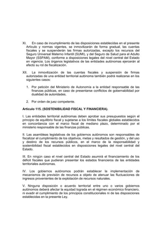XI. En caso de incumplimiento de las disposiciones establecidas en el presente
Artículo y normas vigentes, se inmovilizarán de forma gradual, las cuentas
fiscales y se suspenderán las firmas autorizadas, excepto los recursos del
Seguro Universal Materno Infantil (SUMI), y del Seguro de Salud para el Adulto
Mayor (SSPAM), conforme a disposiciones legales del nivel central del Estado
en vigencia. Los órganos legislativos de las entidades autónomas ejercerán al
efecto su rol de fiscalización.
XII. La inmovilización de las cuentas fiscales y suspensión de firmas
autorizadas de una entidad territorial autónoma también podrá realizarse en los
siguientes casos:
1. Por petición del Ministerio de Autonomía a la entidad responsable de las
finanzas públicas, en caso de presentarse conflictos de gobernabilidad por
dualidad de autoridades.
2. Por orden de juez competente.
Artículo 115. (SOSTENIBILIDAD FISCAL Y FINANCIERA).
I. Las entidades territorial autónomas deben aprobar sus presupuestos según el
principio de equilibrio fiscal y sujetarse a los límites fiscales globales establecidos
en concordancia con el marco fiscal de mediano plazo, determinado por el
ministerio responsable de las finanzas públicas.
II. Las asambleas legislativas de los gobiernos autónomos son responsables de
fiscalizar el cumplimiento de los objetivos, metas y resultados de gestión, y del uso
y destino de los recursos públicos, en el marco de la responsabilidad y
sostenibilidad fiscal establecidos en disposiciones legales del nivel central del
Estado.
III. En ningún caso el nivel central del Estado asumirá el financiamiento de los
déficit fiscales que pudieran presentar los estados financieros de las entidades
territoriales autónomas.
IV. Los gobiernos autónomos podrán establecer la implementación de
mecanismos de previsión de recursos a objeto de atenuar las fluctuaciones de
ingresos provenientes de la explotación de recursos naturales.
V. Ninguna disposición o acuerdo territorial entre uno o varios gobiernos
autónomos deberá afectar la equidad lograda en el régimen económico financiero,
ni evadir el cumplimiento de los principios constitucionales ni de las disposiciones
establecidas en la presente Ley.
 