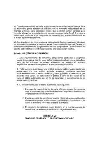 VI. Cuando una entidad territorial autónoma entre en riesgo de insolvencia fiscal
y/o financiera, podrá solicitar un convenio con el ministerio responsable de las
finanzas públicas para establecer metas que permitan definir políticas para
controlar el nivel de endeudamiento y mejorar su desempeño fiscal, financiero e
institucional, conforme a los programas de saneamiento y sostenibilidad fiscal, en
el marco legal correspondiente.
VII. Las transferencias programadas y estimadas de los ingresos nacionales para
las entidades territoriales autónomas en el Presupuesto General del Estado, no
constituyen compromisos, obligaciones o deudas por parte del Tesoro General del
Estado, debiendo los desembolsos sujetarse a la recaudación efectiva.
Artículo 116. (DÉBITO AUTOMÁTICO).
I. Ante incumplimiento de convenios, obligaciones contraídas y asignadas
mediante normativa vigente, y por daños ocasionados al patrimonio estatal por
parte de las entidades territoriales autónomas, se autoriza al ministerio
responsable de las finanzas públicas a realizar débito automático.
II. Todo convenio suscrito por una entidad territorial autónoma que contemple
obligaciones con otra entidad territorial autónoma, entidades ejecutivas
públicas beneficiarias o ejecutoras de programas y proyectos, debe incluir, por
acuerdo entre partes, las condiciones y plazos a partir de los cuales se da
curso al débito automático, con el fin de garantizar el cumplimiento de las
obligaciones contraídas.
III. El procedimiento para el débito automático es el siguiente:
1. En caso de incumplimiento, la parte afectada deberá fundamentar
ante el ministerio responsable de las finanzas públicas la necesidad
de proceder al débito automático.
2. Previa remisión de un informe técnico y legal al órgano deliberativo
de la entidad pública autónoma responsable del incumplimiento o del
daño, el ministerio procederá al débito automático.
3. El ministerio depositará el monto debitado en la cuenta bancaria del
beneficiario para el cumplimiento de la obligación contraída.
CAPÍTULO VI
FONDO DE DESARROLLO PRODUCTIVO SOLIDARIO
 