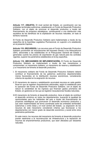 Artículo 117. (OBJETO). El nivel central del Estado, en coordinación con las
entidades territoriales autónomas, establecerán un Fondo de Desarrollo Productivo
Solidario, con el objeto de promover el desarrollo productivo a través del
financiamiento de proyectos estratégicos, contribuyendo a una distribución más
equitativa de los beneficios de la explotación de recursos naturales, en todo el
territorio nacional.
El Fondo de Desarrollo Productivo Solidario será implementado a través de ley
específica de la Asamblea Legislativa Plurinacional, en sujeción a lo establecido
en el presente Capítulo.
Artículo 118. (RECURSOS). Los recursos para el Fondo de Desarrollo Productivo
Solidario provendrán de recaudaciones del Impuesto Directo a los Hidrocarburos
(IDH), adicionales a las establecidas en el Presupuesto General del Estado y
generadas cuando los precios de exportación de gas natural para los contratos
vigentes, superen los parámetros establecidos en la ley especifica.
Artículo 119. (MECANISMOS DE IMPLEMENTACIÓN). El Fondo de Desarrollo
Productivo Solidario se implementará a través de tres mecanismos o
componentes: un mecanismo solidario, un mecanismo de reserva y estabilización
y un mecanismo de fomento al desarrollo productivo.
I. El mecanismo solidario del Fondo de Desarrollo Productivo Solidario deberá
contribuir al financiamiento de los gobiernos autónomos departamentales
menos favorecidos en la distribución recursos económicos, considerando
criterios de equidad en la asignación de recursos.
II. El mecanismo de reserva y estabilización acumulará recursos en cada gestión
fiscal en que se registren recaudaciones adicionales, según lo establecido para
la operación del Fondo de Desarrollo Productivo Solidario, con el objeto de
reducir la variabilidad de los ingresos que financian gastos prioritarios del
Estado, en gestiones en las que se registren recaudaciones fiscales reducidas.
III.El mecanismo de fomento al desarrollo productivo, tiene el objeto de contribuir
al desarrollo armónico en todos los departamentos, buscando la igualdad de
oportunidades para los habitantes del país a través del financiamiento de
proyectos estratégicos que promuevan el desarrollo económico productivo y
que sean implementados de forma coordinada entre las entidades territoriales
autónomas o entre éstas y el nivel central del Estado. La asignación de los
recursos de este mecanismo considerará criterios que favorezcan a los
departamentos con menor grado de desarrollo económico y social entre otros
parámetros pertinentes.
En este marco, los recursos del mecanismo de fomento al desarrollo productivo
podrán destinarse a la reconstrucción de infraestructura y la reposición de
insumos de emprendimientos productivos, que sean afectados por desastres
naturales.
 