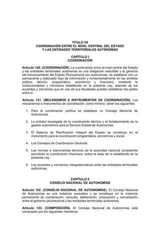 TÍTULO VII
COORDINACIÓN ENTRE EL NIVEL CENTRAL DEL ESTADO
Y LAS ENTIDADES TERRITORIALES AUTÓNOMAS
CAPÍTULO I
COORDINACIÓN
Artículo 120. (COORDINACIÓN). La coordinación entre el nivel central del Estado
y las entidades territoriales autónomas es una obligación ineludible y la garantía
del funcionamiento del Estado Plurinacional con autonomías, se establece con un
permanente y adecuado flujo de información y fundamentalmente en los ámbitos
político, técnico, programático, económico y financiero, mediante la
institucionalidad y normativa establecida en la presente Ley, además de los
acuerdos y convenios que en uso de sus facultades puedan establecer las partes
entre sí.
Artículo 121. (MECANISMOS E INSTRUMENTOS DE COORDINACIÓN). Los
mecanismos e instrumentos de coordinación, como mínimo, serán los siguientes:
1. Para la coordinación política se establece un Consejo Nacional de
Autonomías.
2. La entidad encargada de la coordinación técnica y el fortalecimiento de la
gestión autonómica será el Servicio Estatal de Autonomías.
3. El Sistema de Planificación Integral del Estado se constituye en el
instrumento para la coordinación programática, económica y social.
4. Los Consejos de Coordinación Sectorial.
5. Las normas e instrumentos técnicos de la autoridad nacional competente
permitirán la coordinación financiera, sobre la base de lo establecido en la
presente Ley.
6. Los acuerdos y convenios intergubernativos entre las entidades territoriales
autónomas.
CAPÍTULO II
CONSEJO NACIONAL DE AUTONOMÍAS
Artículo 122. (CONSEJO NACIONAL DE AUTONOMÍAS). El Consejo Nacional
de Autonomías es una instancia consultiva y se constituye en la instancia
permanente de coordinación, consulta, deliberación, proposición y concertación
entre el gobierno plurinacional y las entidades territoriales autónomas
Artículo 123. (COMPOSICIÓN). El Consejo Nacional de Autonomías está
compuesto por los siguientes miembros:
 
