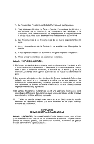 1. La Presidenta o Presidente del Estado Plurinacional, que lo preside.
2. Tres Ministras o Ministros del Órgano Ejecutivo Plurinacional: las Ministras o
los Ministros de la Presidencia, de Planificación del Desarrollo y de
Autonomía, este último en calidad de Vicepresidenta o Vicepresidente del
Consejo y que podrá suplir a la Presidenta o Presidente en su ausencia.
3. Las Gobernadoras o los Gobernadores de los nueve departamentos del
país.
4. Cinco representantes de la Federación de Asociaciones Municipales de
Bolivia.
5. Cinco representantes de las autonomías indígena originaria campesinas.
6. Una o un representante de las autonomías regionales.
Artículo 124 (FUNCIONAMIENTO).
I. El Consejo Nacional de Autonomías se reunirá ordinariamente dos veces al año
a convocatoria de su Presidenta o Presidente y extraordinariamente cuando
ésta o éste lo considere necesario, a solicitud de un tercio (1/3) de sus
miembros, pudiendo tener lugar en cualquiera de los nueve departamentos del
país.
II. Los acuerdos adoptados por los miembros del Consejo Nacional de Autonomías
deberán ser tomados por consenso y aquellos que se vea necesario, se
traducirán en un convenio intergubernativo, que será vinculante para las partes
que determinen de manera voluntaria su ratificación por sus correspondientes
órganos deliberativos y legislativos.
III.El Consejo Nacional de Autonomías tendrá una Secretaría Técnica que será
ejercida por el Ministerio de Autonomía, cuya función será la de brindar el apoyo
administrativo, logístico y técnico necesario.
IV. Todas las demás disposiciones respecto a su funcionamiento estarán
definidas en reglamento interno que será aprobado por el propio Consejo
Nacional de Autonomías.
CAPÍTULO III
SERVICIO ESTATAL DE AUTONOMÍAS
Artículo 125 (OBJETO). Se crea el Servicio Estatal de Autonomías como entidad
pública descentralizada bajo tuición del Ministerio de Autonomía, con personalidad
jurídica de derecho público, con jurisdicción nacional, autonomía de gestión
técnica, administrativa y presupuestaria.
 