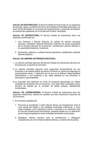 Artículo 126 (NATURALEZA). El Servicio Estatal de Autonomías es un organismo
de consulta, apoyo y asistencia técnica a las entidades territoriales autónomas y al
nivel central del Estado en el proceso de implementación y desarrollo del régimen
de autonomías establecido en la Constitución Política del Estado.
Artículo 127 (ESTRUCTURA). El Servicio Estatal de Autonomías tiene una
estructura conformada por:
1. Una Directora o Director Ejecutivo en calidad de máxima autoridad
ejecutiva, nombrada mediante Resolución Suprema de ternas propuestas
por el Consejo Nacional de Autonomías, considerando criterios referidos a
la capacidad profesional y trayectoria.
2. Direcciones, jefaturas y unidades técnico-operativas, establecidas mediante
Decreto Supremo.
Artículo 128. (MÁXIMA AUTORIDAD EJECUTIVA).
I. La máxima autoridad ejecutiva del Servicio Estatal de Autonomías ejercerá sus
funciones por un período de seis años.
II. La máxima autoridad ejecutiva será suspendida temporalmente de sus
funciones si se hubiera dictado Acusación Formal en su contra que disponga su
procesamiento penal, o resolución por la que se le atribuya responsabilidad
administrativa o civil conforme a ley. Será restituida en sus funciones si
descarga su responsabilidad.
III.La autoridad será destituida en virtud de sentencia ejecutoriada por delitos
cometidos en el ejercicio de sus funciones, o por haber sido condenada a pena
privativa de libertad por la comisión de delitos dolosos, debidamente
comprobados.
Artículo 129. (ATRIBUCIONES). El Servicio Estatal de Autonomías tiene las
siguientes atribuciones, además de aquellas que sean inherentes al ejercicio de
sus funciones.
I. En el ámbito competencial:
1. Promover la conciliación y emitir informe técnico de competencias entre el
nivel central del Estado y las entidades territoriales autónomas, o entre
estas entidades, como mecanismo previo y voluntario a su resolución ante
el Tribunal Constitucional Plurinacional, causando estado con su ratificación
por los órganos legislativos de las entidades territoriales involucradas.
2. Establecer criterios técnicos para la transferencia o delegación
competencial, así como brindar asistencia técnica, a solicitud de las partes.
 