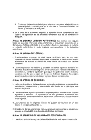 8. En el caso de la autonomía indígena originaria campesina, el ejercicio de la
potestad jurisdiccional indígena, en el marco de la Constitución Política del
Estado y las leyes que la regulen.
II. En el caso de la autonomía regional, el ejercicio de sus competencias está
sujeto a la legislación de las entidades territoriales que se las transfieran o
deleguen.
Artículo 10. (RÉGIMEN JURÍDICO AUTONÓMICO). Las normas que regulan
todos los aspectos inherentes a las autonomías se encuentran contenidas en la
Constitución Política del Estado, la presente Ley, las leyes que regulen la materia,
el estatuto autonómico o carta orgánica correspondiente y la legislación
autonómica.
Artículo 11. (NORMA SUPLETORIA).
I. El ordenamiento normativo del nivel central del Estado será, en todo caso,
supletorio al de las entidades territoriales autónomas. A falta de una norma
autonómica se aplicará la norma del nivel central del Estado con carácter
supletorio.
II. Los municipios que no elaboren y aprueben sus cartas orgánicas ejercerán los
derechos de autonomía consagrados en la Constitución Política del Estado y la
presente Ley, siendo la legislación que regule los gobiernos locales la norma
supletoria con la que se rijan, en lo que no hubieran legislado los propios
gobiernos autónomos municipales en ejercicio de sus competencias.
Artículo 12. (FORMA DE GOBIERNO).
I. La forma de gobierno de las entidades territoriales autónomas es democrática,
participativa, representativa y comunitaria allá donde se la practique, con
equidad de género.
II. La autonomía se organiza y estructura su poder público a través de los órganos
legislativo y ejecutivo. La organización de los gobiernos autónomos está
fundamentada en la independencia, separación, coordinación y cooperación de
estos órganos.
III.Las funciones de los órganos públicos no pueden ser reunidas en un solo
órgano ni son delegables entre sí.
IV.El gobierno de las autonomías indígena originario campesinas se ejercerá de
acuerdo al Artículo 296 de la Constitución Política del Estado.
Artículo 13. (GOBIERNO DE LAS UNIDADES TERRITORIALES).
I. La entidad territorial a cargo de cada unidad territorial será según corresponda:
 