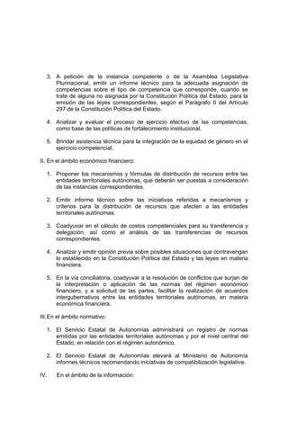 3. A petición de la instancia competente o de la Asamblea Legislativa
Plurinacional, emitir un informe técnico para la adecuada asignación de
competencias sobre el tipo de competencia que corresponde, cuando se
trate de alguna no asignada por la Constitución Política del Estado, para la
emisión de las leyes correspondientes, según el Parágrafo II del Artículo
297 de la Constitución Política del Estado.
4. Analizar y evaluar el proceso de ejercicio efectivo de las competencias,
como base de las políticas de fortalecimiento institucional.
5. Brindar asistencia técnica para la integración de la equidad de género en el
ejercicio competencial.
II. En el ámbito económico financiero:
1. Proponer los mecanismos y fórmulas de distribución de recursos entre las
entidades territoriales autónomas, que deberán ser puestas a consideración
de las instancias correspondientes.
2. Emitir informe técnico sobre las iniciativas referidas a mecanismos y
criterios para la distribución de recursos que afecten a las entidades
territoriales autónomas.
3. Coadyuvar en el cálculo de costos competenciales para su transferencia y
delegación, así como el análisis de las transferencias de recursos
correspondientes.
4. Analizar y emitir opinión previa sobre posibles situaciones que contravengan
lo establecido en la Constitución Política del Estado y las leyes en materia
financiera.
5. En la vía conciliatoria, coadyuvar a la resolución de conflictos que surjan de
la interpretación o aplicación de las normas del régimen económico
financiero, y a solicitud de las partes, facilitar la realización de acuerdos
intergubernativos entre las entidades territoriales autónomas, en materia
económica financiera.
III.En el ámbito normativo:
1. El Servicio Estatal de Autonomías administrará un registro de normas
emitidas por las entidades territoriales autónomas y por el nivel central del
Estado, en relación con el régimen autonómico.
2. El Servicio Estatal de Autonomías elevará al Ministerio de Autonomía
informes técnicos recomendando iniciativas de compatibilización legislativa.
IV. En el ámbito de la información:
 