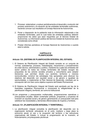 1. Procesar, sistematizar y evaluar periódicamente el desarrollo y evolución del
proceso autonómico y la situación de las entidades territoriales autónomas,
haciendo conocer sus resultados al Consejo Nacional de Autonomías.
2. Poner a disposición de la población toda la información relacionada a las
entidades territoriales, para lo cual todas las entidades públicas deberán
proporcionar los datos que sean requeridos por el Servicio Estatal de
Autonomías. La información pública del Servicio Estatal de Autonomías será
considerada como oficial.
3. Prestar informes periódicos al Consejo Nacional de Autonomías o cuando
éste lo solicite.
CAPÍTULO IV
PLANIFICACIÓN
Artículo 130. (SISTEMA DE PLANIFICACIÓN INTEGRAL DEL ESTADO).
I. El Sistema de Planificación Integral del Estado consiste en un conjunto de
normas, subsistemas, procesos, metodologías, mecanismos y procedimientos
de orden técnico, administrativo y político, mediante los cuales las entidades del
sector público de todos los niveles territoriales del Estado recogen las
propuestas de los actores sociales privados y comunitarios para adoptar
decisiones que permitan desde sus sectores, territorios y visiones
socioculturales, construir las estrategias más apropiadas para alcanzar los
objetivos del desarrollo con equidad social y de género e igualdad de
oportunidades, e implementar el Plan General de Desarrollo, orientado por la
concepción del vivir bien como objetivo supremo del Estado Plurinacional.
II. El Sistema de Planificación Integral del Estado será aprobado por ley de la
Asamblea Legislativa Plurinacional e incorporará la obligatoriedad de la
planificación integral y territorial, así como la institucional.
III.Los programas y presupuestos multianuales, programaciones operativas y
presupuestos anuales, deben contemplar políticas, programas y proyectos de
inversión en equidad social y de género garantizando un presupuesto real para
satisfacer las necesidades y demandas diferenciadas de mujeres y hombres.
Artículo 131. (PLANIFICACIÓN INTEGRAL Y TERRITORIAL).
I. La planificación integral consolida la planificación del desarrollo con la
organización territorial, articulando en el corto, mediano y largo plazo la
economía plural, el uso y la ocupación del territorio y las estructuras
organizativas del Estado, e incluye la programación de la inversión, el
financiamiento y el presupuesto plurianual.
 
