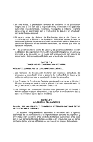 II. En este marco, la planificación territorial del desarrollo es la planificación
integral para el vivir bien bajo la responsabilidad y conducción de los gobiernos
autónomos departamentales, regionales, municipales e indígena originario
campesinos, en coordinación con el nivel central del Estado y en articulación
con la planificación sectorial.
III.El órgano rector del Sistema de Planificación Integral del Estado, en
coordinación con el Ministerio de Autonomía, definirá las normas técnicas de
formulación y gestión de planes territoriales de desarrollo, a efecto de facilitar el
proceso de ejecución en las entidades territoriales, las mismas que serán de
aplicación obligatoria.
IV. El gobierno del nivel central del Estado y los gobiernos autónomos tendrán
la obligación de proporcionar información mutua sobre los planes, programas y
proyectos y su ejecución, en el marco del funcionamiento del sistema de
seguimiento y de información del Estado, y de una estrecha coordinación.
CAPÍTULO V
CONSEJOS DE COORDINACIÓN SECTORIAL
Artículo 132. (CONSEJOS DE CORDINACIÓN SECTORIAL).
I. Los Consejos de Coordinación Sectorial son instancias consultivas, de
proposición y concertación entre el gobierno del nivel central del Estado y los
gobiernos autónomos, para la coordinación de asuntos sectoriales.
II. Los Consejos de Coordinación Sectorial estarán conformados por la Ministra o
Ministro cabeza de sector de la materia, y la autoridad competente del sector de
los gobiernos autónomos, en caso que corresponda.
III.Los Consejos de Coordinación Sectorial serán presididos por la Ministra o
Ministro cabeza de sector de la materia, y se reunirán a convocatoria de ésta o
éste, o a petición de alguno de sus miembros.
CAPÍTULO VI
ACUERDOS Y OBLIGACIONES
Artículo 133. (ACUERDOS Y CONVENIOS INTERGUBERNATIVOS ENTRE
ENTIDADES TERRITORIALES).
I. .Los acuerdos intergubernativos destinados al desarrollo para el ejercicio
coordinado de sus competencias y la implementación conjunta de programas y
proyectos podrán suscribirse entre entidades territoriales autónomas o entre éstas
con el nivel central del Estado. Estos acuerdos serán vinculantes para las partes
con fuerza de ley, una vez ratificados por sus respectivos órganos deliberativos.
 