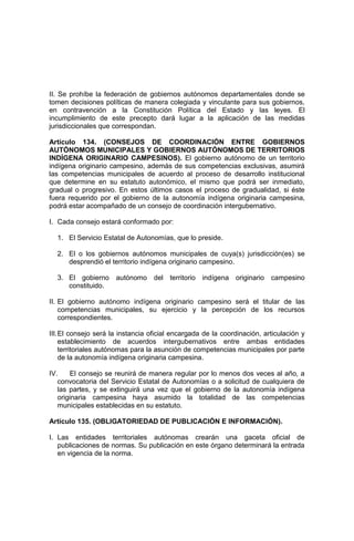 II. Se prohíbe la federación de gobiernos autónomos departamentales donde se
tomen decisiones políticas de manera colegiada y vinculante para sus gobiernos,
en contravención a la Constitución Política del Estado y las leyes. El
incumplimiento de este precepto dará lugar a la aplicación de las medidas
jurisdiccionales que correspondan.
Artículo 134. (CONSEJOS DE COORDINACIÓN ENTRE GOBIERNOS
AUTÓNOMOS MUNICIPALES Y GOBIERNOS AUTÓNOMOS DE TERRITORIOS
INDÍGENA ORIGINARIO CAMPESINOS). El gobierno autónomo de un territorio
indígena originario campesino, además de sus competencias exclusivas, asumirá
las competencias municipales de acuerdo al proceso de desarrollo institucional
que determine en su estatuto autonómico, el mismo que podrá ser inmediato,
gradual o progresivo. En estos últimos casos el proceso de gradualidad, si éste
fuera requerido por el gobierno de la autonomía indígena originaria campesina,
podrá estar acompañado de un consejo de coordinación intergubernativo.
I. Cada consejo estará conformado por:
1. El Servicio Estatal de Autonomías, que lo preside.
2. El o los gobiernos autónomos municipales de cuya(s) jurisdicción(es) se
desprendió el territorio indígena originario campesino.
3. El gobierno autónomo del territorio indígena originario campesino
constituido.
II. El gobierno autónomo indígena originario campesino será el titular de las
competencias municipales, su ejercicio y la percepción de los recursos
correspondientes.
III.El consejo será la instancia oficial encargada de la coordinación, articulación y
establecimiento de acuerdos intergubernativos entre ambas entidades
territoriales autónomas para la asunción de competencias municipales por parte
de la autonomía indígena originaria campesina.
IV. El consejo se reunirá de manera regular por lo menos dos veces al año, a
convocatoria del Servicio Estatal de Autonomías o a solicitud de cualquiera de
las partes, y se extinguirá una vez que el gobierno de la autonomía indígena
originaria campesina haya asumido la totalidad de las competencias
municipales establecidas en su estatuto.
Artículo 135. (OBLIGATORIEDAD DE PUBLICACIÓN E INFORMACIÓN).
I. Las entidades territoriales autónomas crearán una gaceta oficial de
publicaciones de normas. Su publicación en este órgano determinará la entrada
en vigencia de la norma.
 