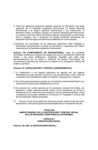 II. Todos los gobiernos autónomos deberán presentar la información que fuese
requerida por la Asamblea Legislativa Plurinacional, el Órgano Electoral
Plurinacional o el Órgano Ejecutivo Plurinacional y sus instituciones, el
Ministerio Público, el Órgano Judicial y el Tribunal Constitucional Plurinacional.
Los órganos del nivel central del Estado deberán transparentar la información
fiscal y cualquier otra, a excepción de aquella declarada confidencial por
seguridad nacional según procedimiento establecido en norma expresa.
III.Asimismo las autoridades de los gobiernos autónomos están obligadas a
presentarse personalmente a brindar la información y respuestas que fuesen
requeridas por la Asamblea Legislativa Plurinacional.
Artículo 136 (CUMPLIMIENTO DE OBLIGACIONES). Todas las entidades
territoriales autónomas cumplirán las obligaciones que la Constitución Política del
Estado y las leyes establezcan, resultando ineludible para ellas velar
permanentemente por la unidad e integridad del Estado Plurinacional. Su
incumplimiento generará las sanciones en sujeción a la Constitución Política del
Estado y las leyes.
Artículo 137. (FISCALIZACIÓN Y CONTROL GUBERNAMENTAL).
I. La fiscalización a los órganos ejecutivos es ejercida por los órganos
deliberativos de cada gobierno autónomo. Los procedimientos, actos, informes
y resultados de la fiscalización deben ser abiertos, transparentes y públicos.
II. El control gubernamental es ejercido por la Contraloría General del Estado y los
mecanismos institucionales establecidos por la ley.
III.Sin perjuicio del control ejercido por la Contraloría General del Estado, los
estatutos o cartas orgánicas podrán instituir otros mecanismos de control y
fiscalización en el marco de la ley emitida por el nivel central del Estado y de la
competencia concurrente señalada en el Numeral 14, Parágrafo II, Artículo 299
de la Constitución Política del Estado.
IV. Ninguna norma de los gobiernos autónomos puede impedir el ejercicio de la
fiscalización ni del control gubernamental establecidos en el presente Artículo.
TÍTULO VIII
MARCO GENERAL DE LA PARTICIPACIÓN Y CONTROL SOCIAL
EN LAS ENTIDADES TERRITORIALES AUTÓNOMAS
CAPÍTULO I
PARTICIPACIÓN SOCIAL
Artículo 138. (DE LA PARTICIPACIÓN SOCIAL).
 