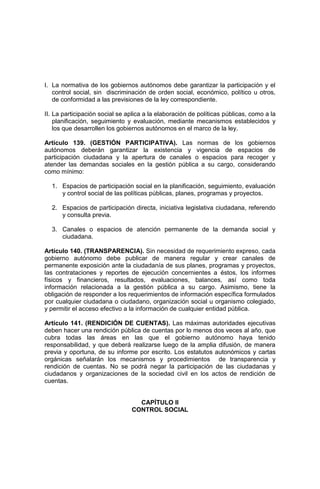 I. La normativa de los gobiernos autónomos debe garantizar la participación y el
control social, sin discriminación de orden social, económico, político u otros,
de conformidad a las previsiones de la ley correspondiente.
II. La participación social se aplica a la elaboración de políticas públicas, como a la
planificación, seguimiento y evaluación, mediante mecanismos establecidos y
los que desarrollen los gobiernos autónomos en el marco de la ley.
Artículo 139. (GESTIÓN PARTICIPATIVA). Las normas de los gobiernos
autónomos deberán garantizar la existencia y vigencia de espacios de
participación ciudadana y la apertura de canales o espacios para recoger y
atender las demandas sociales en la gestión pública a su cargo, considerando
como mínimo:
1. Espacios de participación social en la planificación, seguimiento, evaluación
y control social de las políticas públicas, planes, programas y proyectos.
2. Espacios de participación directa, iniciativa legislativa ciudadana, referendo
y consulta previa.
3. Canales o espacios de atención permanente de la demanda social y
ciudadana.
Artículo 140. (TRANSPARENCIA). Sin necesidad de requerimiento expreso, cada
gobierno autónomo debe publicar de manera regular y crear canales de
permanente exposición ante la ciudadanía de sus planes, programas y proyectos,
las contrataciones y reportes de ejecución concernientes a éstos, los informes
físicos y financieros, resultados, evaluaciones, balances, así como toda
información relacionada a la gestión pública a su cargo. Asimismo, tiene la
obligación de responder a los requerimientos de información específica formulados
por cualquier ciudadana o ciudadano, organización social u organismo colegiado,
y permitir el acceso efectivo a la información de cualquier entidad pública.
Artículo 141. (RENDICIÓN DE CUENTAS). Las máximas autoridades ejecutivas
deben hacer una rendición pública de cuentas por lo menos dos veces al año, que
cubra todas las áreas en las que el gobierno autónomo haya tenido
responsabilidad, y que deberá realizarse luego de la amplia difusión, de manera
previa y oportuna, de su informe por escrito. Los estatutos autonómicos y cartas
orgánicas señalarán los mecanismos y procedimientos de transparencia y
rendición de cuentas. No se podrá negar la participación de las ciudadanas y
ciudadanos y organizaciones de la sociedad civil en los actos de rendición de
cuentas.
CAPÍTULO II
CONTROL SOCIAL
 