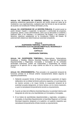 Artículo 142. (GARANTÍA DE CONTROL SOCIAL). La normativa de los
gobiernos autónomos garantizará el ejercicio del control social por parte de la
ciudadanía y sus organizaciones, cualquiera sean las formas en que se ejerciten,
de acuerdo a la Constitución Política del Estado y la ley.
Artículo 143. (CONTINUIDAD DE LA GESTIÓN PÚBLICA). El control social no
podrá retrasar, impedir o suspender, la ejecución o continuidad de proyectos,
programas, planes y actos administrativos, salvo que se demuestre un evidente y
potencial daño a los intereses y al patrimonio del Estado y los intereses o
derechos colectivos establecidos en la Constitución Política del Estado. El
potencial daño deberá ser determinado por autoridad competente.
TÍTULO IX
SUSPENSIÓN TEMPORAL Y DESTITUCIÓN DE
AUTORIDADES ELECTAS DEPARTAMENTALES, REGIONALES Y
MUNICIPALES
CAPÍTULO I
SUSPENSIÓN TEMPORAL
Artículo 144. (SUSPENSIÓN TEMPORAL).- Gobernadoras, Gobernadores,
Alcaldesas y Alcaldes, Máxima Autoridad Ejecutiva Regional, Asambleístas
Departamentales y Regionales, Concejalas y Concejales de las entidades
territoriales autónomas, podrán ser suspendidas y suspendidos de manera
temporal en el ejercicio de su cargo cuando se dicte en su contra Acusación
Formal.
Artículo 145. (PROCEDIMIENTO).- Para proceder a la suspensión temporal de
funciones prevista en el Artículo anterior necesariamente deberá seguirse el
siguiente procedimiento:
1. Habiendo acusación formal, el fiscal comunicará la suspensión al órgano
deliberativo de la entidad territorial autónoma respectiva, el cual dispondrá,
de manera sumaria y sin mayor trámite, la suspensión temporal de la
autoridad acusada designando, al mismo tiempo y en la misma resolución,
a quien la reemplazará temporalmente durante su enjuiciamiento.
2. Cuando se trate de la Máxima Autoridad Ejecutiva, la autoridad interina será
designada de entre las y los Asambleístas y/o Concejalas y Concejales.
3. Si se tratara de asambleístas departamentales y regionales, concejalas y
concejales, la Asamblea Departamental, la Asamblea Regional o el Concejo
Municipal respectivo designará a la suplente o el suplente respectivo que
reemplazará temporalmente al titular durante su enjuiciamiento.
 