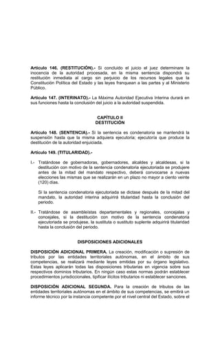 Artículo 146. (RESTITUCIÓN).- Si concluido el juicio el juez determinare la
inocencia de la autoridad procesada, en la misma sentencia dispondrá su
restitución inmediata al cargo sin perjuicio de los recursos legales que la
Constitución Política del Estado y las leyes franquean a las partes y al Ministerio
Público.
Artículo 147. (INTERINATO).- La Máxima Autoridad Ejecutiva Interina durará en
sus funciones hasta la conclusión del juicio a la autoridad suspendida.
CAPÍTULO II
DESTITUCIÓN
Artículo 148. (SENTENCIA).- Si la sentencia es condenatoria se mantendrá la
suspensión hasta que la misma adquiera ejecutoria; ejecutoría que produce la
destitución de la autoridad enjuiciada.
Artículo 149. (TITULARIDAD).-
I.- Tratándose de gobernadoras, gobernadores, alcaldes y alcaldesas, si la
destitución con motivo de la sentencia condenatoria ejecutoriada se produjere
antes de la mitad del mandato respectivo, deberá convocarse a nuevas
elecciones las mismas que se realizarán en un plazo no mayor a ciento veinte
(120) días.
Si la sentencia condenatoria ejecutoriada se dictase después de la mitad del
mandato, la autoridad interina adquirirá titularidad hasta la conclusión del
periodo.
II.- Tratándose de asambleístas departamentales y regionales, concejalas y
concejales, si la destitución con motivo de la sentencia condenatoria
ejecutoriada se produjese, la sustituta o sustituto suplente adquirirá titularidad
hasta la conclusión del periodo.
DISPOSICIONES ADICIONALES
DISPOSICIÓN ADICIONAL PRIMERA. La creación, modificación o supresión de
tributos por las entidades territoriales autónomas, en el ámbito de sus
competencias, se realizará mediante leyes emitidas por su órgano legislativo.
Estas leyes aplicarán todas las disposiciones tributarias en vigencia sobre sus
respectivos dominios tributarios. En ningún caso estas normas podrán establecer
procedimientos jurisdiccionales, tipificar ilícitos tributarios ni establecer sanciones.
DISPOSICIÓN ADICIONAL SEGUNDA. Para la creación de tributos de las
entidades territoriales autónomas en el ámbito de sus competencias, se emitirá un
informe técnico por la instancia competente por el nivel central del Estado, sobre el
 