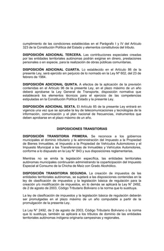 cumplimiento de las condiciones establecidas en el Parágrafo I y IV del Artículo
323 de la Constitución Política del Estado y elementos constitutivos del tributo.
DISPOSICIÓN ADICIONAL TERCERA. Las contribuciones especiales creadas
por las entidades territoriales autónomas podrán exigirse en dinero, prestaciones
personales o en especie, para la realización de obras públicas comunitarias.
DISPOSICIÓN ADICIONAL CUARTA. Lo establecido en el Artículo 86 de la
presente Ley, será ejercido sin perjuicio de lo normado en la Ley Nº 602, del 23 de
febrero de 1984.
DISPOSICIÓN ADICIONAL QUINTA. A efectos de la aplicación de la previsión
contenidas en el Artículo 96 de la presente Ley, en el plazo máximo de un año
deberá aprobarse la Ley General de Transporte, disposición normativa que
establecerá los elementos técnicos para el ejercicio de las competencias
estipuladas en la Constitución Política Estado y la presente Ley.
DISPOSICIÓN ADICIONAL SEXTA. El Artículo 85 de la presente Ley entrará en
vigencia una vez que se apruebe la ley de telecomunicaciones y tecnologías de la
información, comunicación y el plan nacional de frecuencias, instrumentos que
deben aprobarse en el plazo máximo de un año.
DISPOSICIONES TRANSITORIAS
DISPOSICIÓN TRANSITORIA PRIMERA. Se reconoce a los gobiernos
municipales el dominio tributario y la administración del Impuesto a la Propiedad
de Bienes Inmuebles, el Impuesto a la Propiedad de Vehículos Automotores y el
Impuesto Municipal a las Transferencias de Inmuebles y Vehículos Automotores,
conforme a lo dispuesto en la Ley N° 843 y sus disposiciones reglamentarias.
Mientras no se emita la legislación específica, las entidades territoriales
autónomas municipales continuarán administrando la coparticipación del Impuesto
Especial al Consumo de la Chicha de Maíz con Grado Alcohólico.
DISPOSICIÓN TRANSITORIA SEGUNDA. La creación de impuestos de las
entidades territoriales autónomas, se sujetará a las disposiciones contenidas en la
ley de clasificación de impuestos y la legislación básica de regulación para la
creación y/o modificación de impuestos, en lo demás se aplicará la Ley N° 2492,
de 2 de agosto de 2003, Código Tributario Boliviano o la norma que lo sustituya.
La ley de clasificación de impuestos y la legislación básica de regulación deberán
ser promulgadas en el plazo máximo de un año computable a partir de la
promulgación de la presente Ley.
La Ley N° 2492, de 2 de agosto de 2003, Código Tributario Boliviano o la norma
que lo sustituya, también se aplicará a los tributos de dominio de las entidades
territoriales autónomas indígena originaria campesinas y regionales.
 