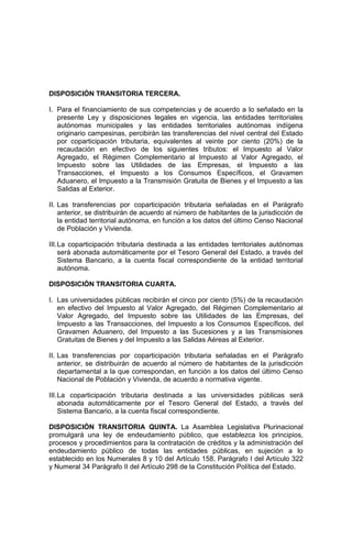 DISPOSICIÓN TRANSITORIA TERCERA.
I. Para el financiamiento de sus competencias y de acuerdo a lo señalado en la
presente Ley y disposiciones legales en vigencia, las entidades territoriales
autónomas municipales y las entidades territoriales autónomas indígena
originario campesinas, percibirán las transferencias del nivel central del Estado
por coparticipación tributaria, equivalentes al veinte por ciento (20%) de la
recaudación en efectivo de los siguientes tributos: el Impuesto al Valor
Agregado, el Régimen Complementario al Impuesto al Valor Agregado, el
Impuesto sobre las Utilidades de las Empresas, el Impuesto a las
Transacciones, el Impuesto a los Consumos Específicos, el Gravamen
Aduanero, el Impuesto a la Transmisión Gratuita de Bienes y el Impuesto a las
Salidas al Exterior.
II. Las transferencias por coparticipación tributaria señaladas en el Parágrafo
anterior, se distribuirán de acuerdo al número de habitantes de la jurisdicción de
la entidad territorial autónoma, en función a los datos del último Censo Nacional
de Población y Vivienda.
III.La coparticipación tributaria destinada a las entidades territoriales autónomas
será abonada automáticamente por el Tesoro General del Estado, a través del
Sistema Bancario, a la cuenta fiscal correspondiente de la entidad territorial
autónoma.
DISPOSICIÓN TRANSITORIA CUARTA.
I. Las universidades públicas recibirán el cinco por ciento (5%) de la recaudación
en efectivo del Impuesto al Valor Agregado, del Régimen Complementario al
Valor Agregado, del Impuesto sobre las Utilidades de las Empresas, del
Impuesto a las Transacciones, del Impuesto a los Consumos Específicos, del
Gravamen Aduanero, del Impuesto a las Sucesiones y a las Transmisiones
Gratuitas de Bienes y del Impuesto a las Salidas Aéreas al Exterior.
II. Las transferencias por coparticipación tributaria señaladas en el Parágrafo
anterior, se distribuirán de acuerdo al número de habitantes de la jurisdicción
departamental a la que correspondan, en función a los datos del último Censo
Nacional de Población y Vivienda, de acuerdo a normativa vigente.
III.La coparticipación tributaria destinada a las universidades públicas será
abonada automáticamente por el Tesoro General del Estado, a través del
Sistema Bancario, a la cuenta fiscal correspondiente.
DISPOSICIÓN TRANSITORIA QUINTA. La Asamblea Legislativa Plurinacional
promulgará una ley de endeudamiento público, que establezca los principios,
procesos y procedimientos para la contratación de créditos y la administración del
endeudamiento público de todas las entidades públicas, en sujeción a lo
establecido en los Numerales 8 y 10 del Artículo 158, Parágrafo I del Artículo 322
y Numeral 34 Parágrafo II del Artículo 298 de la Constitución Política del Estado.
 