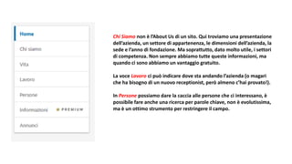 Chi Siamo non è l’About Us di un sito. Qui troviamo una presentazione
dell’azienda, un settore di appartenenza, le dimensioni dell’azienda, la
sede e l’anno di fondazione. Ma soprattutto, dato molto utile, i settori
di competenza. Non sempre abbiamo tutte queste informazioni, ma
quando ci sono abbiamo un vantaggio gratuito.
La voce Lavoro ci può indicare dove sta andando l’azienda (o magari
che ha bisogno di un nuovo receptionist, però almeno c’hai provato!).
In Persone possiamo dare la caccia alle persone che ci interessano, è
possibile fare anche una ricerca per parole chiave, non è evolutissima,
ma è un ottimo strumento per restringere il campo.
 