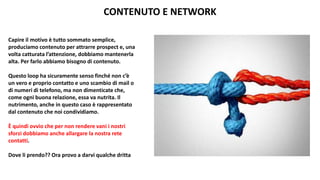 CONTENUTO E NETWORK
Capire il motivo è tutto sommato semplice,
produciamo contenuto per attrarre prospect e, una
volta catturata l’attenzione, dobbiamo mantenerla
alta. Per farlo abbiamo bisogno di contenuto.
Questo loop ha sicuramente senso finché non c’è
un vero e proprio contatto e uno scambio di mail o
di numeri di telefono, ma non dimenticate che,
come ogni buona relazione, essa va nutrita. Il
nutrimento, anche in questo caso è rappresentato
dal contenuto che noi condividiamo.
È quindi ovvio che per non rendere vani i nostri
sforzi dobbiamo anche allargare la nostra rete
contatti.
Dove li prendo?? Ora provo a darvi qualche dritta
 