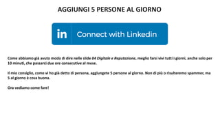 AGGIUNGI 5 PERSONE AL GIORNO
Come abbiamo già avuto modo di dire nelle slide 04 Digitale e Reputazione, meglio farsi vivi tutti i giorni, anche solo per
10 minuti, che passarci due ore consecutive al mese.
Il mio consiglio, come vi ho già detto di persona, aggiungete 5 persone al giorno. Non di più o risulteremo spammer, ma
5 al giorno è cosa buona.
Ora vediamo come fare!
 