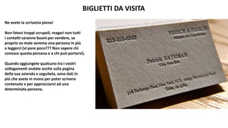 BIGLIETTI DA VISITA
Ne avete la scrivania piena!
Non fatevi troppi scrupoli, magari non tutti
i contatti saranno buoni per vendere, se
proprio va male avremo una persona in più
a leggerci (vi pare poco??? Non sapere chi
conosce questa persona e a chi può portarvi).
Quando aggiungete qualcuno tra i vostri
collegamenti andate anche sulla pagina
della sua azienda e seguitela, sono dati in
più che avete in mano per poter scrivere
contenuto e per approcciarvi ad una
determinata persona.
 