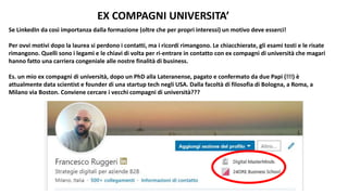 EX COMPAGNI UNIVERSITA’
Se LinkedIn da così importanza dalla formazione (oltre che per propri interessi) un motivo deve esserci!
Per ovvi motivi dopo la laurea si perdono i contatti, ma i ricordi rimangono. Le chiacchierate, gli esami tosti e le risate
rimangono. Quelli sono i legami e le chiavi di volta per ri-entrare in contatto con ex compagni di università che magari
hanno fatto una carriera congeniale alle nostre finalità di business.
Es. un mio ex compagni di università, dopo un PhD alla Lateranense, pagato e confermato da due Papi (!!!) è
attualmente data scientist e founder di una startup tech negli USA. Dalla facoltà di filosofia di Bologna, a Roma, a
Milano via Boston. Conviene cercare i vecchi compagni di università???
 