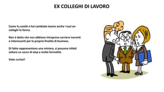 EX COLLEGHI DI LAVORO
Come tu cambi e hai cambiato lavoro anche i tuoi ex-
colleghi lo fanno.
Non è detto che non abbiano intrapreso carriere inerenti
e interessanti per le proprie finalità di business.
Di fatto rappresentano una miniera, si possono infatti
saltare un sacco di step e molte formalità.
Siate curiosi!
 