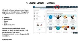SUGGERIMENTI LINKEDIN
Cliccando sul tasto Rete, entrerete in una
pagina in cui Linkedin stesso vi suggerisce
collegamenti in base alle informazioni su
• Azienda
• Formazione
• Ruolo
• Città
• Settori industriali
Inoltre trovare suggerimenti circa gli
hashtag da poter seguire e i gruppi a cui
potreste essere interessati.
Una vera e propria miniera di opportunità
da cogliere.
Non male, no?
 