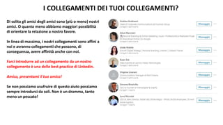 I COLLEGAMENTI DEI TUOI COLLEGAMENTI?
Di solito gli amici degli amici sono (più o meno) nostri
amici. O quanto meno abbiamo maggiori possibilità
di orientare la relazione a nostro favore.
In linea di massima, i nostri collegamenti sono affini a
noi e avranno collegamenti che possono, di
conseguenza, avere affinità anche con noi.
Farci introdurre ad un collegamento da un nostro
collegamento è una delle best practice di Linkedin.
Amico, presentami il tuo amico!
Se non possiamo usufruire di questo aiuto possiamo
sempre introdurci da soli. Non è un dramma, tanto
meno un peccato!
 