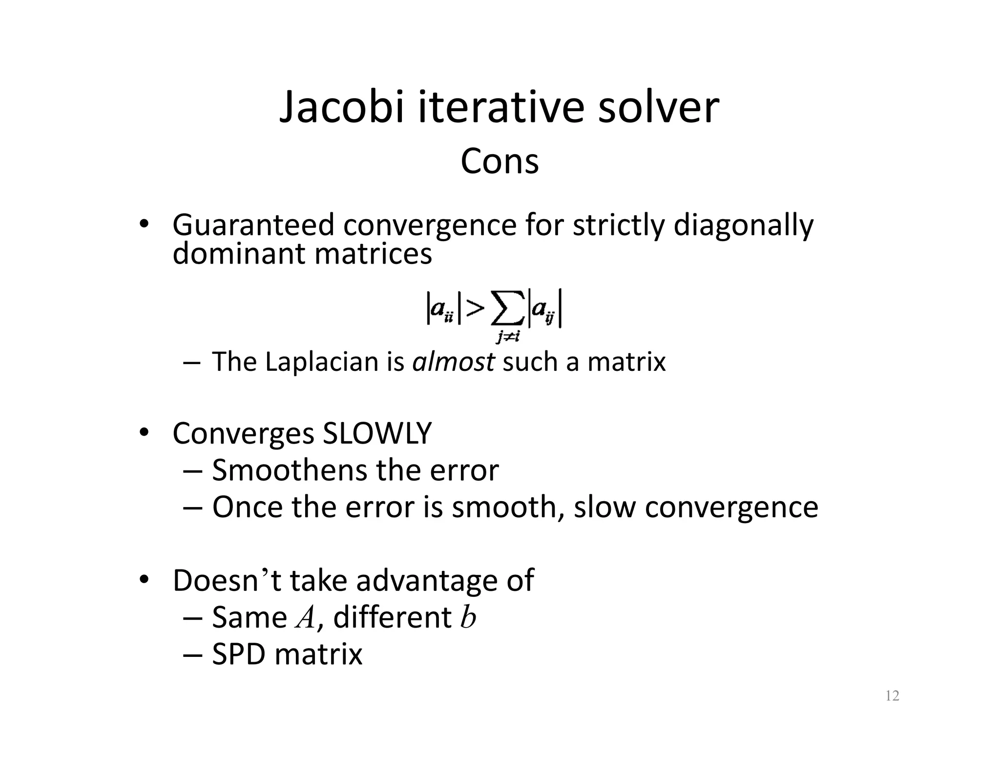 Jacobi iterative solver
Cons
• Guaranteed convergence for strictly diagonally
g y g y
dominant matrices
– The Laplacian is almost such a matrix
• Converges SLOWLY
• Converges SLOWLY
– Smoothens the error
– Once the error is smooth, slow convergence
• Doesn’t take advantage of
– Same A, different b
,
– SPD matrix
12
 