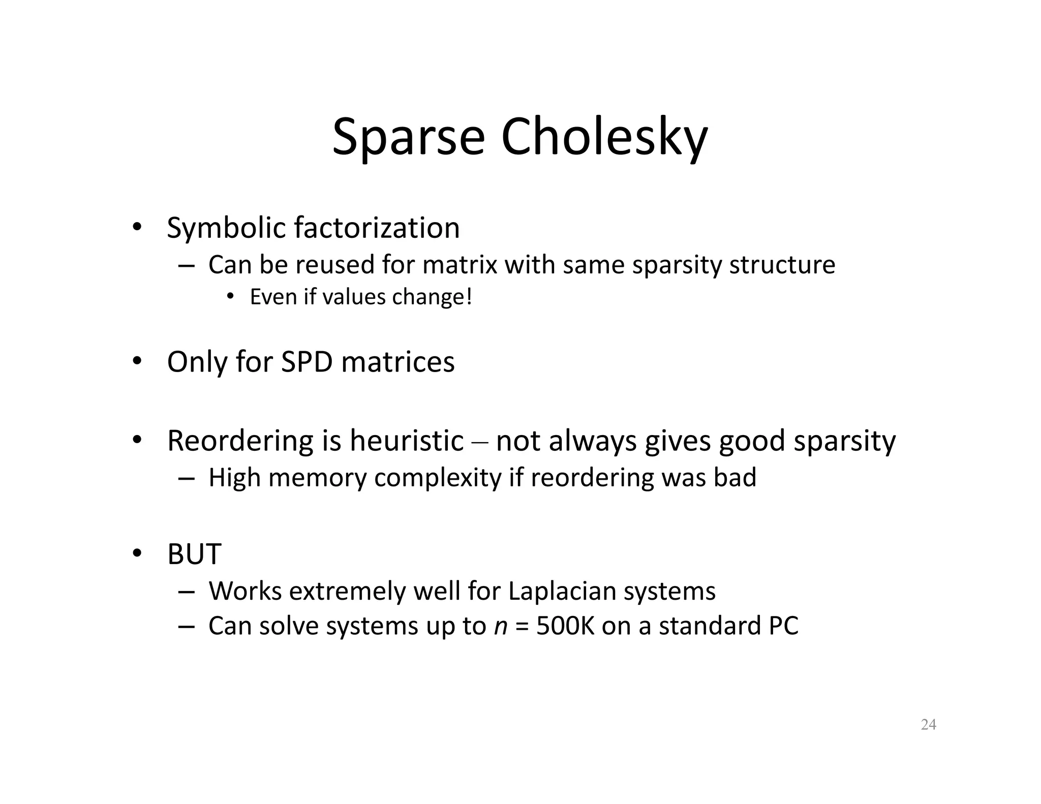 Sparse Cholesky
Sparse Cholesky
• Symbolic factorization
– Can be reused for matrix with same sparsity structure
• Even if values change!
O l f SPD i
• Only for SPD matrices
• Reordering is heuristic – not always gives good sparsity
g y g g p y
– High memory complexity if reordering was bad
• BUT
• BUT
– Works extremely well for Laplacian systems
– Can solve systems up to n = 500K on a standard PC
24
 