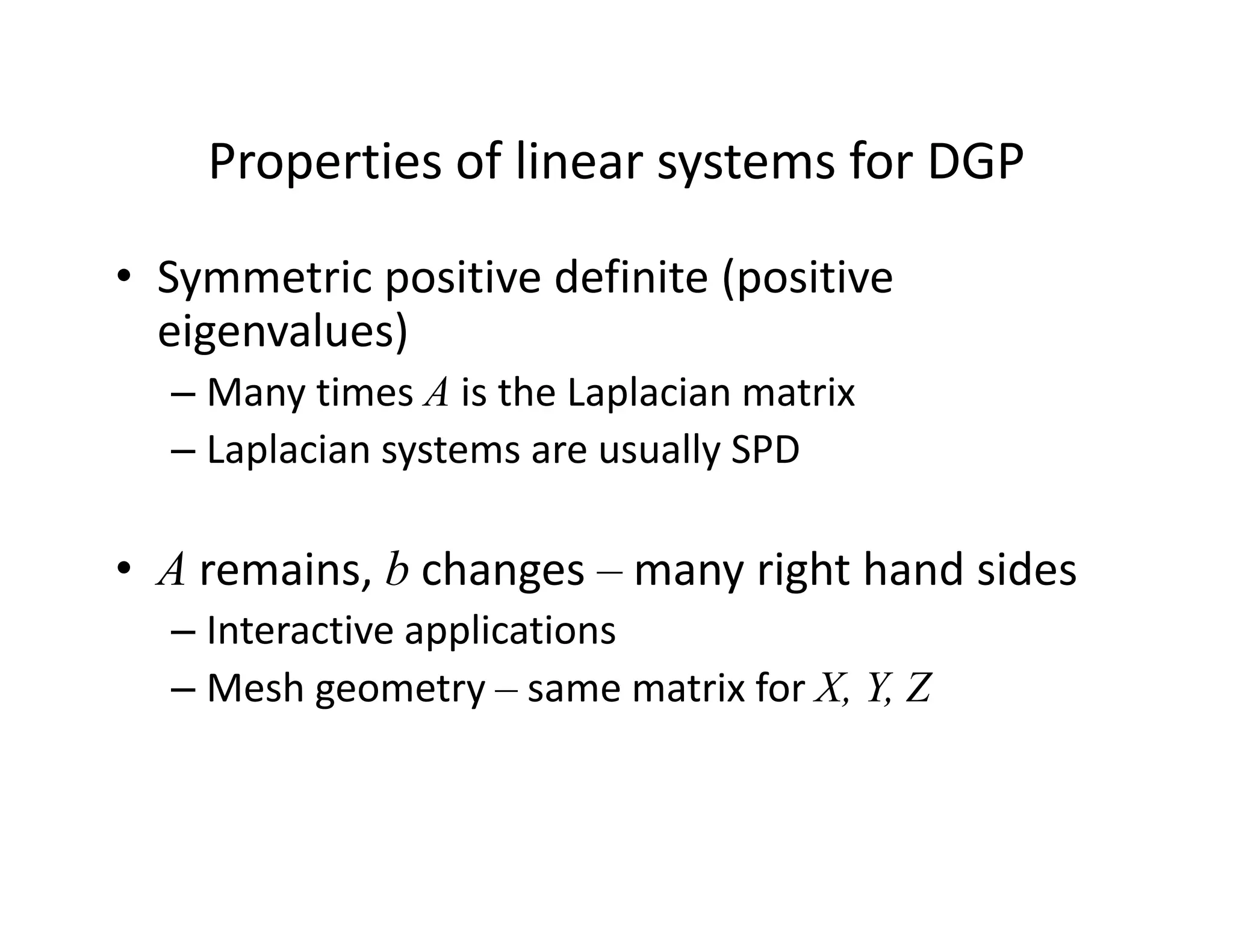 Properties of linear systems for DGP
Properties of linear systems for DGP
• Symmetric positive definite (positive
y p (p
eigenvalues)
– Many times A is the Laplacian matrix
– Laplacian systems are usually SPD
• A remains, b changes – many right hand sides
– Interactive applications
– Mesh geometry – same matrix for X, Y, Z
 