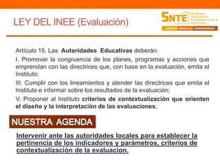 LEY DEL INEE (Evaluación)
Artículo 15. Las Autoridades Educativas deberán:
I. Promover la congruencia de los planes, programas y acciones que
emprendan con las directrices que, con base en la evaluación, emita el
Instituto;
III. Cumplir con los lineamientos y atender las directrices que emita el
Instituto e informar sobre los resultados de la evaluación;
V. Proponer al Instituto criterios de contextualización que orienten
el diseño y la interpretación de las evaluaciones;
Intervenir ante las autoridades locales para establecer la
pertinencia de los indicadores y parámetros, criterios de
contextualización de la evaluacion.
 