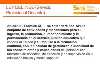 LEY DEL INEE (Servicio
Profesional Docente)
Artículo 5.- Fracción XI. … se entenderá por SPD al
conjunto de actividades y mecanismos para el
ingreso, la promoción, el reconocimiento y la
permanencia en el servicio público educativo que
imparta el Estado y el impulso a la formación
continua, con la finalidad de garantizar la idoneidad de
los conocimientos y capacidades del personal con
funciones de docencia, de dirección y de supervisión en la
educación básica y media superior
 